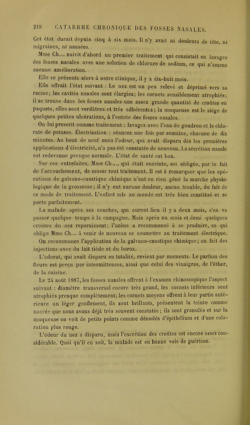 Cet état durait depuis cinq à six mois. Il n'y avait ni douleurs de tête, ni migraines, ni nausées. Mme Ch... suivit d'abord un premier traitement qui consistait en lavages des fosses nasales avec une solution de chlorure de sodium, ce qui n'amena aucune amélioration. Elle se présenta alors à notre clinique, il y a dix-huit mois. Elle offrait l'état suivant : Le nez est un peu relevé et déprimé vers sa racine; les cavités nasales sont élargies; les cornets sensiblement atrophiés; il se trouve dans les fosses nasales une assez grande quantité de croûtes en paquets, elles sont verdâtres et très adhérentes; la muqueuse est le siège de quelques petites ulcérations, à l'entrée des fosses nasales. On lui prescrit comme traitement : lavages avec l'eau de goudron et le chlo- rate de potasse. Électrisation : séances une fois par semaine, chacune de dix minutes. Au bout de neuf mois l'odeur, qui avait disparu dès les premières applications d'électricité, n'a pas été constatée de nouveau. La sécrétion nasale est redevenue presque normale. L'état de santé est bon. Sur ces entrefaites, Mme Ch..., qui était enceinte, est obligée, par le fait de l'accouchement, de cesser tout traitement. 11 est à remarquer que les opé- rations de galvano-caustique chimique n'ont en rien gêné la marche physio- logique de la grossesse; il n'y eut aucune douleur, aucun trouble, du fait de ce mode de traitement. L'enfant mis au monde est très bien constitué et se porte parfaitement. La malade après ses couches, qui eurent lieu il y a deux mois, s'en va passer quelque temps à la campagne. Mais après un mois et demi quelques croûtes du nez reparaissent; l'ozène a recommencé à se produire, ce qui oblige Mme Ch... à venir de nouveau se soumettre au traitement électrique. On recommence l'application de la galvano-caustique chimique; on fait des injections avec du lait tiède et du borax. L'odorat, qui avait disparu en totalité, revient par moments. Le parfum des fleurs est perçu par intermittences, ainsi que celui des vinaigres, de l'éther, de la cuisine. Le 24 août 1887, les fosses nasales offrent à l'examen rhinoscopique l'aspect suivaut : diamètre transversal encore très grand, les cornets inférieurs sont atrophiés presque complètement; les cornets moyens offrent à leur partie anté- rieure un léger gonflement, ils sont brillants, présentent la teinte comme nacrée que nous avons déjà très souvent constatée ; ils sont granulés et sur la muqueuse on voit de petits points comme dénudés d'épithélium et d'une colo- ration plus rouge. L'odeur du nez a disparu, mais l'excrétion des croûtes est encore assez con- sidérable. Quoi qu'il en soit, la malade est en bonne voie de guérison.
