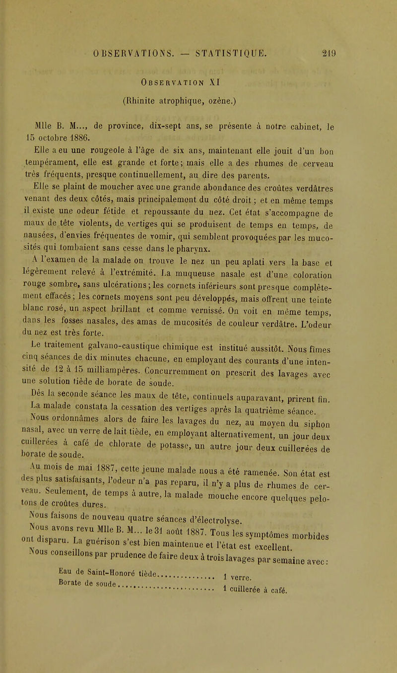 Observation XI (Rhinite atrophique, ozène.) Mlle B. M..., de province, dix-sept ans, se présente à notre cabinet, le 15 octobre 1886. Elle a eu une rougeole à l'âge de six ans, maintenant elle jouit d'un bon tempérament, elle est grande et forte ; mais elle a des rhumes de cerveau très fréquents, presque continuellement, au dire des parents. Elle se plaint de moucher avec une grande abondance des croûtes verdâtres venant des deux côtés, mais principalement du côté droit ; et en même temps il existe une odeur fétide et repoussante du nez. Cet état s'accompagne de maux de tête violents, de vertiges qui se produisent de temps eu temps, de nausées, d'envies fréquentes de vomir, qui semblent provoquées par les muco- sités qui tombaient sans cesse dans le pharynx. A l'examen de la malade on trouve le nez un peu aplati vers la base et légèrement relevé à l'extrémité. La muqueuse nasale est d'une coloration rouge sombre, sans ulcérations ; les cornets inférieurs sont presque complète- ment effacés ; les cornets moyens sont peu développés, mais offrent une teinte blanc rosé, un aspect brillant et comme vernissé. On voit en même temps, dans les fosses nasales, des amas de mucosités de couleur verdâtre. L'odeur du nez est très forte. Le traitement galvano-caustique chimique est institué aussitôt. Nous fîmes cmq séances de dix minutes chacune, en employant des courants d'une inten- sité de 12 à 15 miUiampères. Concurremment on prescrit des lavages avec une solution tiède de borate de soude. Dès la seconde séance les maux de tête, continuels auparavant, prirent fm La malade constata la cessation des verliges après la quatrième séance ^ous ordonnâmes alors de faire les lavages du nez, au moyen du siphon nasal, avec un verre de lait tiède, en employant alternativement, un jour deux cuillerées à café de chlorate de potasse, un autre jour deux cuillerées de borate de soude. Au mois de mai 1887, celte jeune malade nous a été ramenée. Son état est des plus satisfaisants, l'odeur n'a pas reparu, il n'y a plus de rhumes de cer- veau. Seulement de temps à autre, la malade mouche encore quelques pelo- tons de croûtes dures. ^ Nous faisons de nouveau quatre séances d'électrolyse Nous avons revu Mlle B. M... le 31 août 1887. Tous les symptômes morbides ont disparu. La guérison s'est bien maintenue et l'état est excellent. N eus conseillons par prudence de faire deux à trois lavages par semaine avec : Eau de Saint-Honoré tiède 1 ygj.j.g Borate de soude . .„ , 1 cuillerée à café.