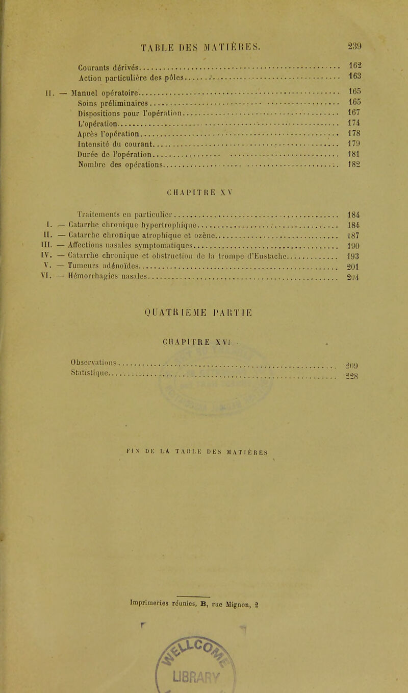 Courants dérivés 162 Action particulière des pôles ; 163 11. — Manuel opératoire 165 Soins préliminaires 165 Dispositions pour l'opération 167 L'opération 174 Après l'opération 178 Intensité du courant • 17!) Durée de l'opération 181 Nombre des opérations 182 CHAPITRE XV Traitements en particulier , 184 I. — Catarrhe chronique hypertrophique 18-1 H. — Catarrhe chronique atrophique et ozène 187 III. — Affections nasales symptomatiqucs 190 IV. — Catarrhe chronique et obstruction de la trompe d'Eustachc 193 V. —Tumeurs adénoïdes , 201 VI. — Hémorrhapties nasales 2iJ4. QUATRIEME l'AIlTIE CHAPITRE XVI Observations Statistique qo»^ riX DK I,A TAlil.l-: DES .MATIÈRES Imprimeries réunies, B, rue Mignon, 2 I UBF<