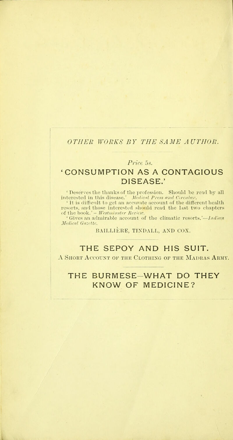 OTHER WORKS BY THE SAME AUTHOR. Price 5-s. * CONSUMPTION AS A CONTAGIOUS DISEASE.' ' Deserves the thanks of the profession. Should be read by all interested in tliis disease.' Medicii Press ond Circalnr. ' It is difficiilt to get an accurate account of the different health resorts, and those interested should read the last two chapters of the book.' - JVfistminstr-r Rcv^ar. ' Gives an admirable account of the climatic resorts.'—ladUni Jledim/. Gazette. BAILLIERE, TINDALL, AND COX. THE SEPOY AND HIS SUIT. A Short Account of the Clothing of the Madras Army. THE BURMESE-WHAT DO THEY KNOW OF MEDICINE?