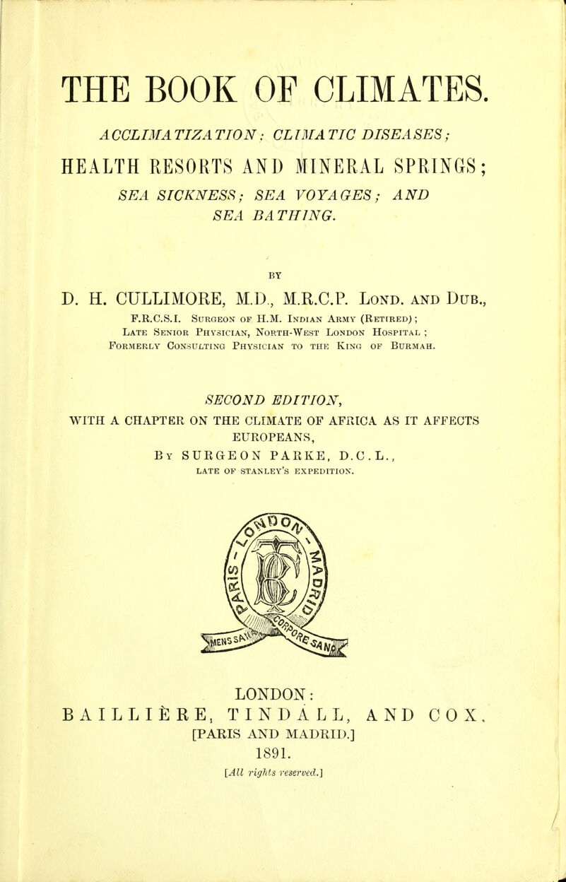 A CCLIMA TIZA TION: CL IMA TIC DISEA SES; HEALTH RESORTS AND MINERAL SPRINGS; SEA SICKNESS; SEA VOYAGES; AND SEA BATHING. D. H. CULLIMORE, M.D, M.R.C.P. Lond. and Dub. F.R.C.S.I. Surgeon of H.M. Indian Army (Retired); Late Senior Physician, North-West London Hospital ; Formerly Consulting Physician to the King of Burmah. SECOND EDITION, WITH A CHAPTER ON THE CLIMATE OF AFRICA AS IT AFFECTS EUROPEANS, By surgeon PARKE, D.C.L., LATE OF Stanley's expedition. LONDON: bailli£re, tindall, and cox, [PARIS AND MADRID.] 1891. [All rigJits reserved.]