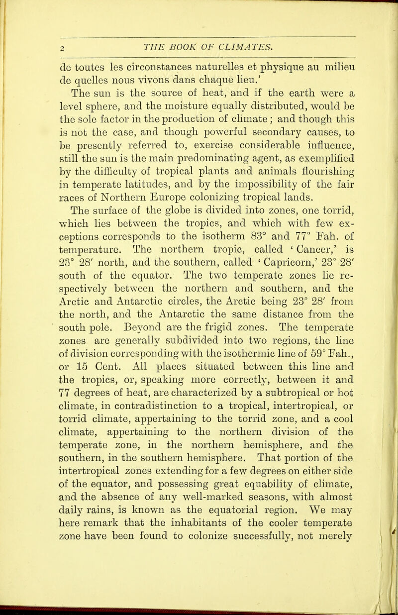 de toutes les circonstances naturelles et physique au milieu de quelles nous vivons dans chaque lieu.' The sun is the source of heat, and if the earth were a level sphere, and the moisture equally distributed, would be the sole factor in the production of climate ; and though this is not the case, and though powerful secondary causes, to be presently referred to, exercise considerable influence, still the sun is the main predominating agent, as exemplified by the difficulty of tropical plants and animals flourishing in temperate latitudes, and by the impossibility of the fair races of Northern Europe colonizing tropical lands. The surface of the globe is divided into zones, one torrid, which lies between the tropics, and which with few ex- ceptions corresponds to the isotherm 83° and 77° Fah. of temperature. The northern tropic, called ' Cancer,' is 23° 28' north, and the southern, called ' Capricorn,' 23° 28' south of the equator. The two temperate zones lie re- spectively between the northern and southern, and the x\rctic and Antarctic circles, the Arctic being 23° 28' from the north, and the Antarctic the same distance from the south pole. Beyond are the frigid zones. The temperate zones are generally subdivided into two regions, the line of division corresponding with the isothermic line of 59° Fah., or 15 Cent. All places situated between this line and the tropics, or, speaking more correctly, between it and 77 degrees of heat, are characterized by a subtropical or hot climate, in contradistinction to a tropical, intertropical, or torrid climate, appertaining to the torrid zone, and a cool climate, appertaining to the northern division of the temperate zone, in the northern hemisphere, and the southern, in the southern hemisphere. That portion of the intertropical zones extending for a few degrees on either side of the equator, and possessing great equability of climate, and the absence of any well-marked seasons, with almost daily rains, is known as the equatorial region. We may here remark that the inhabitants of the cooler temperate zone have been found to colonize successfully, not merely