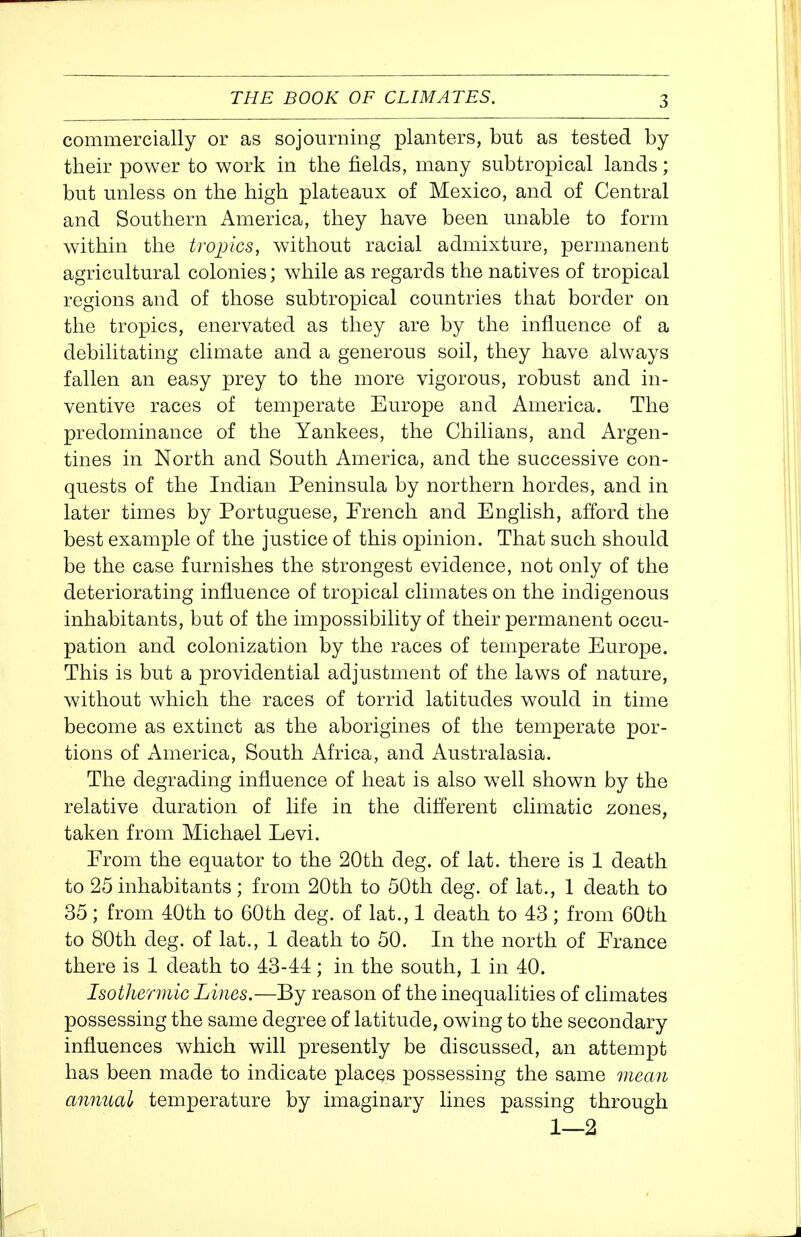 commercially or as sojourning planters, but as tested by their power to work in the fields, many subtropical lands; but unless on the high plateaux of Mexico, and of Central and Southern America, they have been unable to form within the tropics, without racial admixture, permanent agricultural colonies; while as regards the natives of tropical regions and of those subtropical countries that border on the tropics, enervated as they are by the influence of a debilitating climate and a generous soil, they have always fallen an easy prey to the more vigorous, robust and in- ventive races of temperate Europe and America. The predominance of the Yankees, the Chilians, and Argen- tines in North and South America, and the successive con- quests of the Indian Peninsula by northern hordes, and in later times by Portuguese, French and English, afford the best example of the justice of this opinion. That such should be the case furnishes the strongest evidence, not only of the deteriorating influence of tropical climates on the indigenous inhabitants, but of the impossibility of their permanent occu- pation and colonization by the races of temperate Europe. This is but a providential adjustment of the laws of nature, without which the races of torrid latitudes would in time become as extinct as the aborigines of the temperate por- tions of America, South Africa, and Australasia. The degrading influence of heat is also w^ell shown by the relative duration of life in the different climatic zones, taken from Michael Levi. From the equator to the 20th deg. of lat. there is 1 death to 25 inhabitants; from 20th to 50th deg. of lat., 1 death to 35 ; from 40th to 60th deg. of lat., 1 death to 43 ; from 60th to 80th deg. of lat., 1 death to 50. In the north of France there is 1 death to 43-44; in the south, 1 in 40. Isotherinic Lines.—By reason of the inequalities of climates possessing the same degree of latitude, owing to the secondary influences which will presently be discussed, an attempt has been made to indicate placQS possessing the same mean annual temperature by imaginary lines passing through 1—2