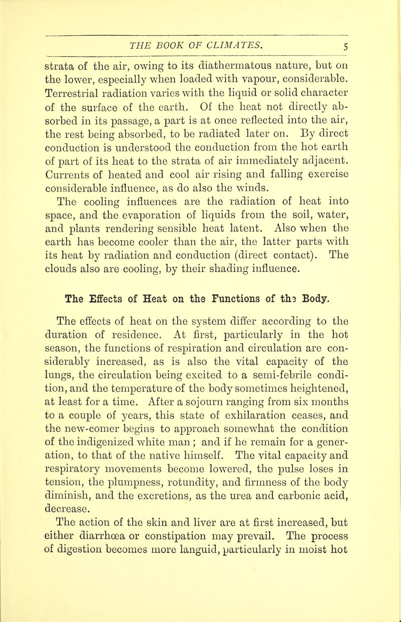 strata of the air, owing to its diathermatous nature, but on tlie lower, especially when loaded with vapour, considerable. Terrestrial radiation varies with the liquid or solid character of the surface of the earth. Of the heat not directly ab- sorbed in its passage, a part is at once reflected into the air, the rest being absorbed, to be radiated later on. By direct conduction is understood the conduction from the hot earth of part of its heat to the strata of air immediately adjacent. Currents of heated and cool air rising and falling exercise considerable influence, as do also the winds. The cooling influences are the radiation of heat into space, and the evaporation of liquids from the soil, water, and plants rendering sensible heat latent. Also when the earth has become cooler than the air, the latter parts with its heat by radiation and conduction (direct contact). The clouds also are cooling, by their shading influence. The Effects of Heat on the Functions of th3 Body. The effects of heat on the system differ according to the duration of residence. At first, particularly in the hot season, the functions of respiration and circulation are con- siderably increased, as is also the vital capacity of the lungs, the circulation being excited to a semi-febrile condi- tion, and the temperature of the body sometimes heightened, at least for a time. After a sojourn ranging from six months to a couple of years, this state of exhilaration ceases, and the new-comer begins to approach somewhat the condition of the indigenized white man ; and if he remain for a gener- ation, to that of the native himself. The vital capacity and respiratory movements become lowered, the pulse loses in tension, the plumpness, rotundity, and firmness of the body diminish, and the excretions, as the urea and carbonic acid, decrease. The action of the skin and liver are at first increased, but either diarrhoea or constipation may prevail. The process of digestion becomes more languid, particularly in moist hot