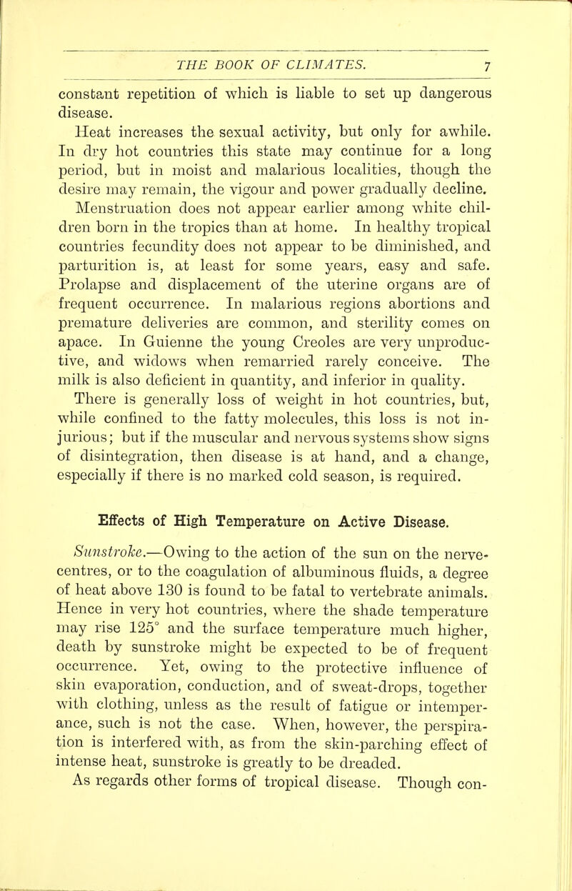 constant repetition of which is Hable to set up dangerous disease. Heat increases the sexual activity, but only for awhile. In dry hot countries this state may continue for a long period, but in moist and malarious localities, though the desire may remain, the vigour and power gradually decline. Menstruation does not appear earlier among white chil- dren born in the tropics than at home. In healthy tropical countries fecundity does not appear to be diminished, and parturition is, at least for some years, easy and safe. Prolapse and displacement of the uterine organs are of frequent occurrence. In malarious regions abortions and premature deliveries are common, and sterility comes on apace. In Guienne the young Creoles are very unproduc- tive, and widows when remarried rarely conceive. The milk is also deficient in quantity, and inferior in quality. There is generally loss of weight in hot countries, but, while confined to the fatty molecules, this loss is not in- jurious; but if the muscular and nervous systems show signs of disintegration, then disease is at hand, and a change, especially if there is no marked cold season, is required. Effects of High Temperature on Active Disease. Sunstroke.—Owing to the action of the sun on the nerve- centres, or to the coagulation of albuminous fluids, a degree of heat above 130 is found to be fatal to vertebrate animals. Hence in very hot countries, where the shade temperature may rise 125° and the surface temperature much higher, death by sunstroke might be expected to be of frequent occurrence. Yet, owing to the protective influence of skin evaporation, conduction, and of sweat-drops, together with clothing, unless as the result of fatigue or intemper- ance, such is not the case. When, however, the perspira- tion is interfered with, as from the skin-parching effect of intense heat, sunstroke is greatly to be dreaded. As regards other forms of tropical disease. Though con-