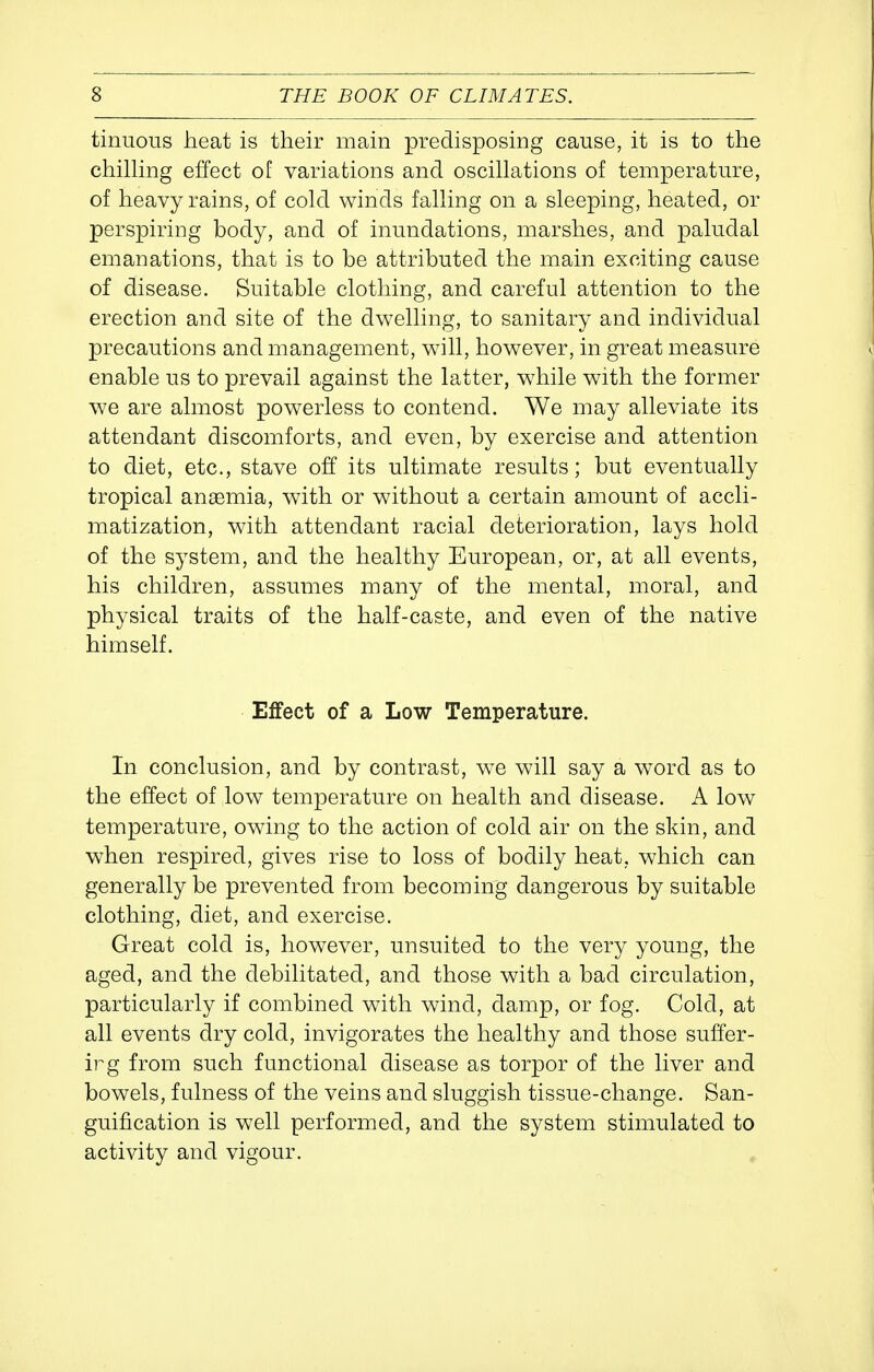 tinuous heat is their main predisposing cause, it is to the chiUing effect of variations and oscillations of temperature, of heavy rains, of cold winds falling on a sleeping, heated, or perspiring body, and of inundations, marshes, and paludal emanations, that is to be attributed the main exciting cause of disease. Suitable clothing, and careful attention to the erection and site of the dwelling, to sanitary and individual precautions and management, will, however, in great measure enable us to prevail against the latter, w^hile with the former we are almost powerless to contend. We may alleviate its attendant discomforts, and even, by exercise and attention to diet, etc., stave off its ultimate results; but eventually tropical anaemia, with or without a certain amount of accli- matization, with attendant racial deterioration, lays hold of the system, and the healthy European, or, at all events, his children, assumes many of the mental, moral, and physical traits of the half-caste, and even of the native himself. Effect of a Low Temperature. In conclusion, and by contrast, we will say a word as to the effect of low temperature on health and disease. A low temperature, owing to the action of cold air on the skin, and when respired, gives rise to loss of bodily heat, which can generally be prevented from becoming dangerous by suitable clothing, diet, and exercise. Great cold is, however, unsuited to the very young, the aged, and the debilitated, and those with a bad circulation, particularly if combined with wind, damp, or fog. Cold, at all events dry cold, invigorates the healthy and those suffer- irg from such functional disease as torpor of the liver and bowels, fulness of the veins and sluggish tissue-change. San- guification is well performed, and the system stimulated to activity and vigour.