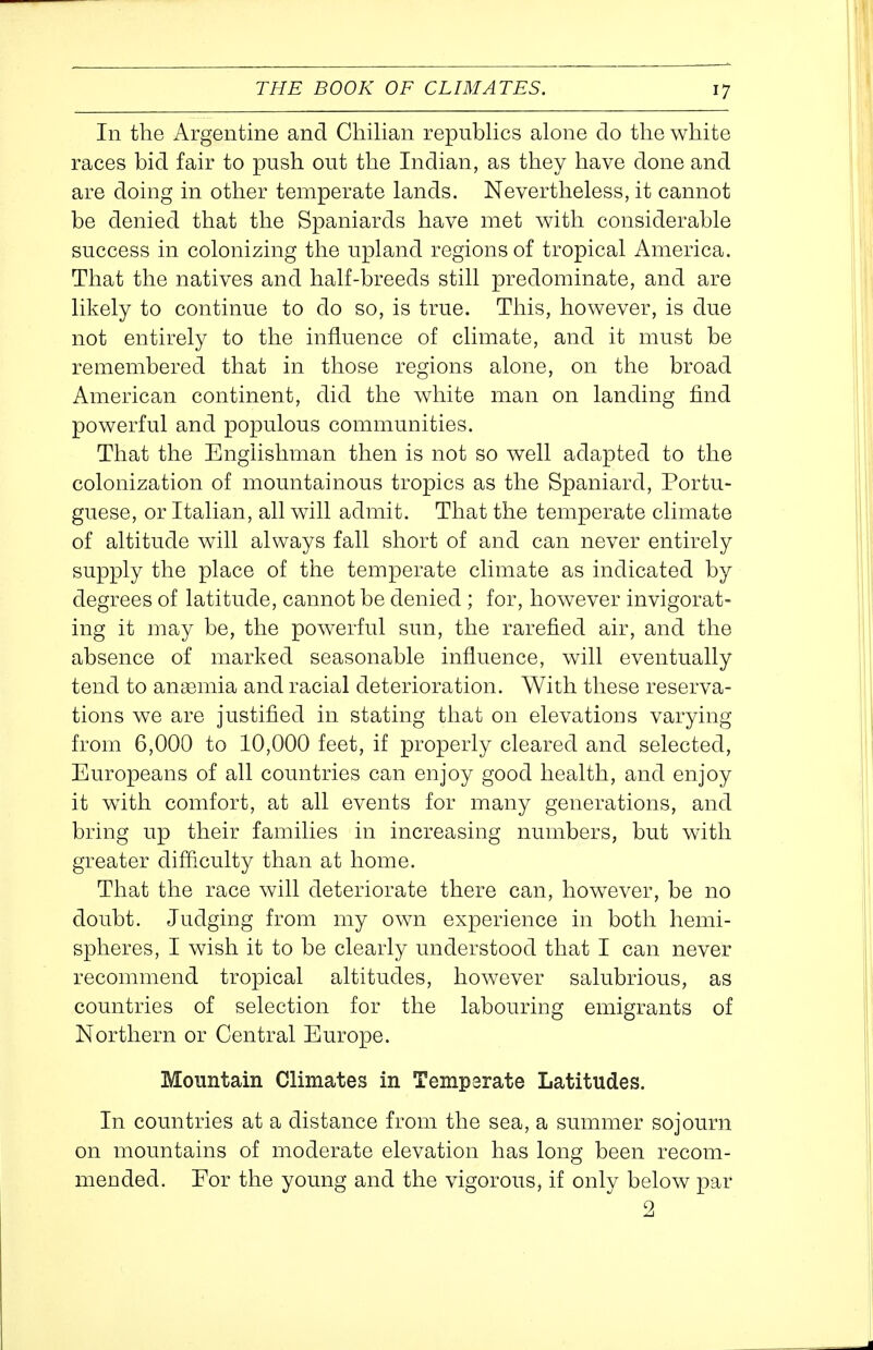 In the Argentine and Chilian repubUcs alone do the white races bid fair to push out the Indian, as they have done and are doing in other temperate lands. Nevertheless, it cannot be denied that the Spaniards have met with considerable success in colonizing the upland regions of tropical America. That the natives and half-breeds still predominate, and are likely to continue to do so, is true. This, however, is due not entirely to the influence of climate, and it must be remembered that in those regions alone, on the broad American continent, did the white man on landing find powerful and populous communities. That the Englishman then is not so well adapted to the colonization of mountainous tropics as the Spaniard, Portu- guese, or Italian, all will admit. That the temperate climate of altitude will always fall short of and can never entirely supply the place of the temperate climate as indicated by degrees of latitude, cannot be denied ; for, however invigorat- ing it may be, the powerful sun, the rarefied air, and the absence of marked seasonable influence, will eventually tend to anaemia and racial deterioration. With these reserva- tions we are justified in stating that on elevations varying from 6,000 to 10,000 feet, if properly cleared and selected, Europeans of all countries can enjoy good health, and enjoy it with comfort, at all events for many generations, and bring up their families in increasing numbers, but with greater difficulty than at home. That the race will deteriorate there can, however, be no doubt. Judging from my own experience in both hemi- spheres, I wish it to be clearly understood that I can never recommend tropical altitudes, however salubrious, as countries of selection for the labouring emigrants of Northern or Central Europe. Mountain Climates in Temperate Latitudes. In countries at a distance from the sea, a summer sojourn on mountains of moderate elevation has long been recom- mended. For the young and the vigorous, if only below par 2