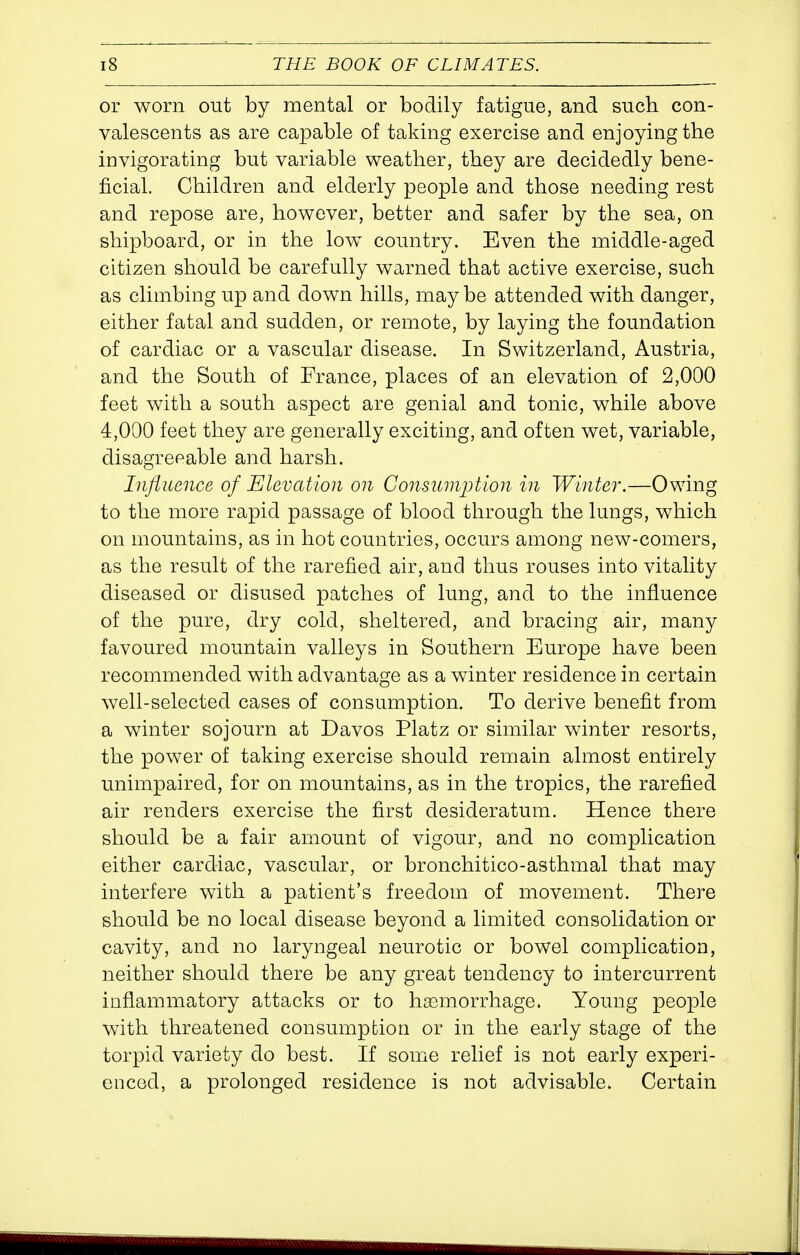 or worn out by mental or bodily fatigue, and such con- valescents as are capable of taking exercise and enjoying the invigorating but variable weather, they are decidedly bene- ficial. Children and elderly people and those needing rest and repose are, however, better and safer by the sea, on shipboard, or in the low^ country. Even the middle-aged citizen should be carefully warned that active exercise, such as climbing up and down hills, maybe attended with danger, either fatal and sudden, or remote, by laying the foundation of cardiac or a vascular disease. In Switzerland, Austria, and the South of France, places of an elevation of 2,000 feet with a south aspect are genial and tonic, while above 4,000 feet they are generally exciting, and often wet, variable, disagreeable and harsh. Influence of Elevation on Consumption in Winter.—Owing to the more rapid passage of blood through the lungs, which on mountains, as in hot countries, occurs among new-comers, as the result of the rarefied air, and thus rouses into vitality diseased or disused patches of lung, and to the influence of the pure, dry cold, sheltered, and bracing air, many favoured mountain valleys in Southern Europe have been recommended with advantage as a winter residence in certain well-selected cases of consumption. To derive benefit from a winter sojourn at Davos Platz or similar winter resorts, the power of taking exercise should remain almost entirely unimpaired, for on mountains, as in the tropics, the rarefied air renders exercise the first desideratum. Hence there should be a fair amount of vigour, and no complication either cardiac, vascular, or bronchitico-asthmal that may interfere with a patient's freedom of movement. There should be no local disease beyond a limited consolidation or cavity, and no laryngeal neurotic or bowel complication, neither should there be any great tendency to intercurrent inflammatory attacks or to haemorrhage. Young people with threatened consumption or in the early stage of the torpid variety do best. If some relief is not early experi- enced, a prolonged residence is not advisable. Certain