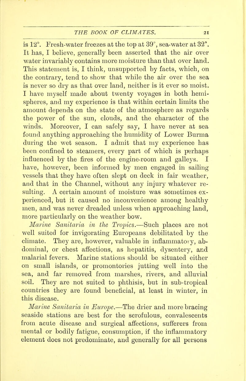 is l^*. Fresh-water freezes at the top at 39°, sea-water at 32°. It has, I beHeve, generally been asserted that the air over water invariably contains more moisture than that over land. This statement is, I think, misupported by facts, which, on the contrary, tend to show that while the air over the sea is never so dry as that over land, neither is it ever so moist. I have myself made about twenty voyages in both hemi- spheres, and my experience is that within certain limits the amount depends on the state of the atmosphere as regards the power of the sun, clouds, and the character of the winds. Moreover, I can safely say, I have never at sea found anything approaching the humidity of Lower Burma during the wet season. I admit that my experience has been confined to steamers, every part of which is perhaps influenced by the fires of the engine-room and galleys. I have, however, been informed by men engaged in sailing vessels that they have often slept on deck in fair weather, and that in the Channel, without any injury whatever re- sulting. A certain amount of moisture was sometimes ex- perienced, but it caused no inconvenience among healthy men, and was never dreaded unless when approaching land, more particularly on the weather bow. Marine Sanitaria in the Tropics.—Such places are not well suited for invigorating Europeans debilitated by the climate. They are, however, valuable in inflammatoiy, ab- dominal, or chest affections, as hepatitis, dysentery, and malarial fevers. Marine stations should be situated either on small islands, or promontories jutting well into the sea, and far removed from marshes, rivers, and alluvial soil. They are not suited to phthisis, but in sub-tropical countries they are found beneficial, at least in winter, in this disease. Marine Sanitaria in Europe.—The drier and more bracing seaside stations are best for the scrofulous, convalescents from acute disease and surgical affections, sufferers from mental or bodily fatigue, consumption, if the inflammatory element does not predominate, and generally for all persons