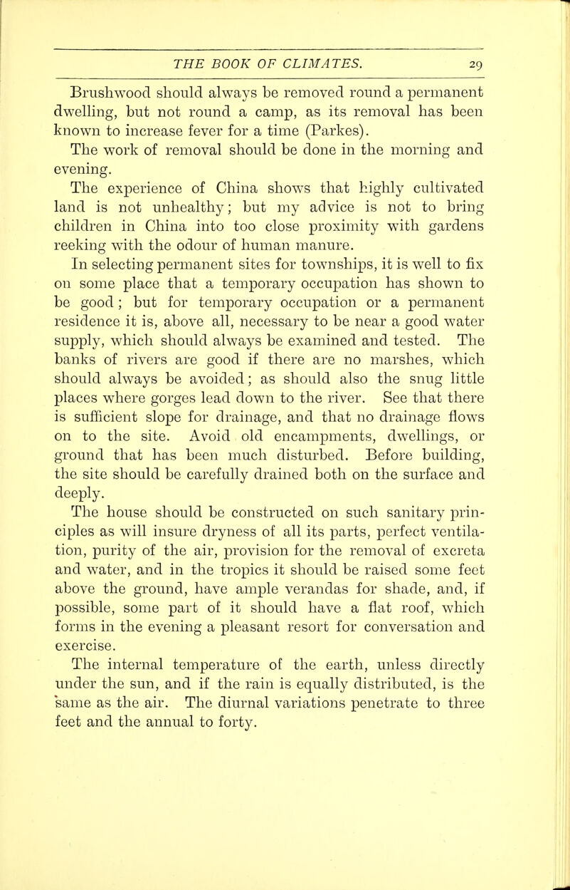 Brushwood should always be removed round a permanent dwelling, but not round a camp, as its removal has been known to increase fever for a time (Parkes). The work of removal should be done in the morning and evening. The experience of China shows that highly cultivated land is not unhealthy; but my advice is not to bring children in China into too close proximity with gardens reeking with the odour of human manure. In selecting permanent sites for townships, it is well to fix on some place that a temporary occupation has shown to be good; but for temporary occupation or a permanent residence it is, above all, necessary to be near a good water supply, which should always be examined and tested. The banks of rivers are good if there are no marshes, which should always be avoided; as should also the snug little places where gorges lead down to the river. See that there is sufficient slope for drainage, and that no drainage flows on to the site. Avoid old encampments, dwellings, or ground that has been much disturbed. Before building, the site should be carefully drained both on the surface and deeply. The house should be constructed on such sanitary prin- ciples as will insure dryness of all its parts, perfect ventila- tion, purity of the air, provision for the removal of excreta and water, and in the tropics it should be raised some feet above the ground, have ample verandas for shade, and, if possible, some part of it should have a flat roof, which forms in the evening a pleasant resort for conversation and exercise. The internal temperature of the earth, unless directly under the sun, and if the rain is equally distributed, is the same as the air. The diurnal variations penetrate to three feet and the annual to forty.