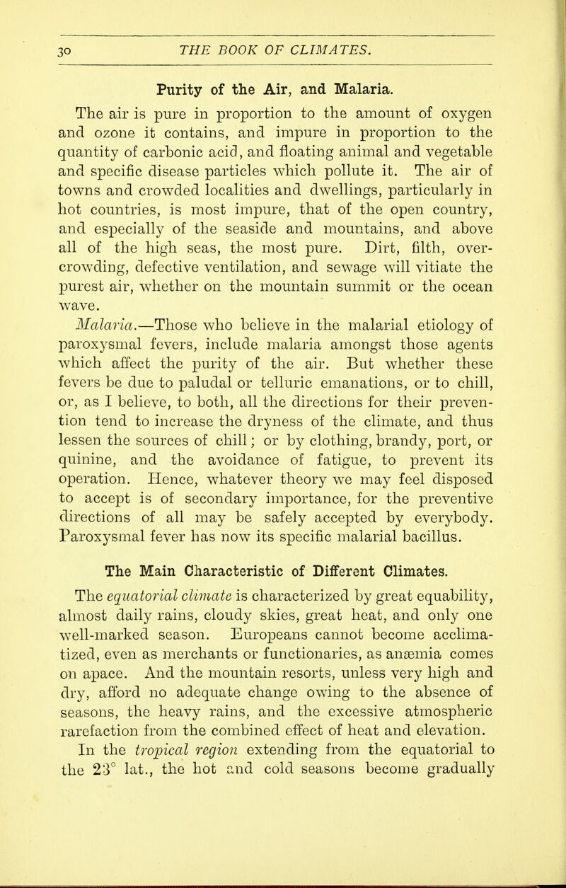 Purity of the Air, and Malaria. The air is pure in proportion to the amount of oxygen and ozone it contains, and impure in proportion to the quantity of carbonic acid, and floating animal and vegetable and specific disease particles which pollute it. The air of towns and crowded localities and dwellings, particularly in hot countries, is most impure, that of the open country, and especially of the seaside and mountains, and above all of the high seas, the most pure. Dirt, filth, over- crowding, defective ventilation, and sewage will vitiate the purest air, whether on the mountain summit or the ocean wave. Malaria.—Those who believe in the malarial etiology of paroxysmal fevers, include malaria amongst those agents which affect the purity of the air. But whether these fevers be due to paludal or telluric emanations, or to chill, or, as I believe, to both, all the directions for their preven- tion tend to increase the dryness of the climate, and thus lessen the sources of chill; or by clothing, brandy, port, or quinine, and the avoidance of fatigue, to prevent its operation. Hence, whatever theory we may feel disposed to accept is of secondary importance, for the preventive directions of all may be safely accepted by everybody. Paroxysmal fever has now its specific malarial bacillus. The Main Characteristic of Different Climates. The equatorial climate is characterized by great equability, almost daily rains, cloudy skies, great heat, and only one well-marked season. Europeans cannot become acclima- tized, even as merchants or functionaries, as ansemia comes on apace. And the mountain resorts, unless very high and dry, afford no adequate change owing to the absence of seasons, the heavy rains, and the excessive atmospheric rarefaction from the combined effect of heat and elevation. In the tropical region extending from the equatorial to the 23° lat., the hot and cold seasons become gradually