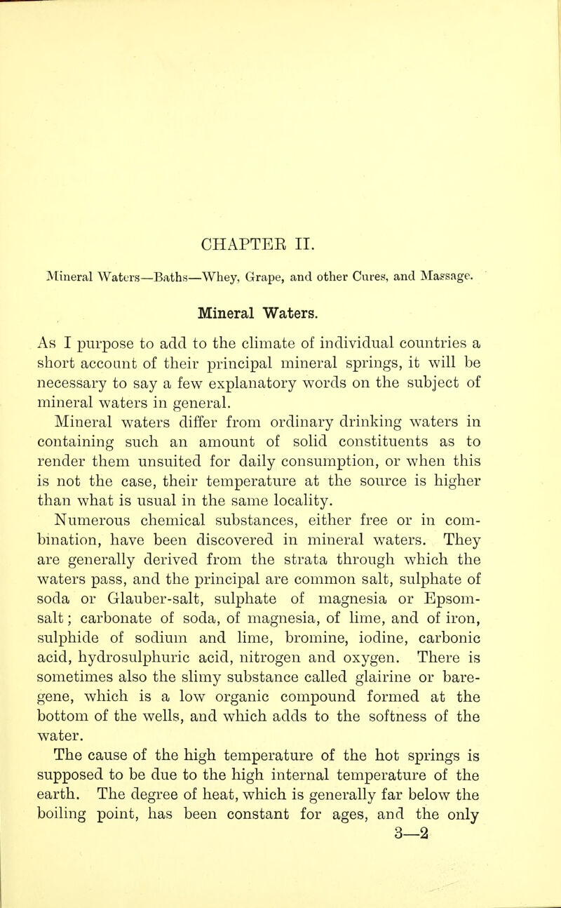 CHAPTEE II. Mineral Waters—Baths—Whey, Grape, and other Cures, and Massage. Mineral Waters. As I purpose to add to the climate of individual countries a short account of their principal mineral springs, it will be necessary to say a few explanatory words on the subject of mineral waters in general. Mineral waters differ from ordinary drinking waters in containing such an amount of solid constituents as to render them unsuited for daily consumption, or when this is not the case, their temperature at the source is higher than what is usual in the same locality. Numerous chemical substances, either free or in com- bination, have been discovered in mineral waters. They are generally derived from the strata through which the waters pass, and the principal are common salt, sulphate of soda or Glauber-salt, sulphate of magnesia or Epsom- salt ; carbonate of soda, of magnesia, of lime, and of iron, sulphide of sodium and lime, bromine, iodine, carbonic acid, hydrosulphuric acid, nitrogen and oxygen. There is sometimes also the slimy substance called glairine or bare- gene, which is a low organic compound formed at the bottom of the wells, and which adds to the softness of the water. The cause of the high temperature of the hot springs is supposed to be due to the high internal temperature of the earth. The degree of heat, which is generally far below the boiling point, has been constant for ages, and the only 3—2