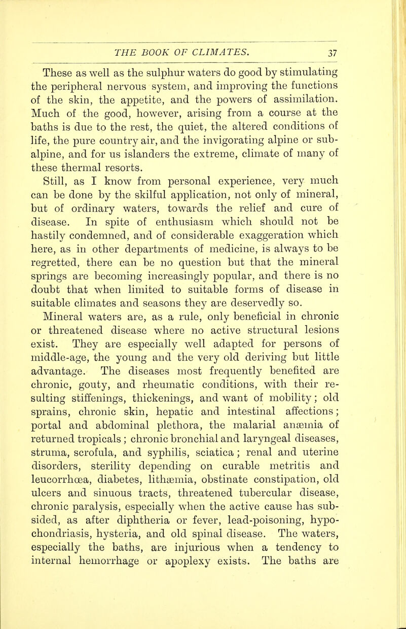 These as well as the sulphur waters do good by stimulating the peripheral nervous system, and improving the functions of the skin, the appetite, and the powers of assimilation. Much of the good, however, arising from a course at the baths is due to the rest, the quiet, the altered conditions of life, the pure country air, and the invigorating alpine or sub- alpine, and for us islanders the extreme, climate of many of these thermal resorts. Still, as I know from personal experience, very much can be done by the skilful application, not only of mineral, but of ordinary waters, towards the relief and cure of disease. In spite of enthusiasm which should not be hastily condemned, and of considerable exaggeration which here, as in other departments of medicine, is always to be regretted, there can be no question but that the mineral springs are becoming increasingly popular, and there is no doubt that when limited to suitable forms of disease in suitable climates and seasons they are deservedly so. Mineral waters are, as a rule, only beneficial in chronic or threatened disease where no active structural lesions exist. They are especially well adapted for persons of middle-age, the young and the very old deriving but little advantage. The diseases most frequently benefited are chronic, gouty, and rheumatic conditions, with their re- sulting stiffenings, thickenings, and want of mobility; old sprains, chronic skin, hepatic and intestinal affections; portal and abdominal plethora, the malarial anaemia of returned tropicals ; chronic bronchial and laryngeal diseases, struma, scrofula, and syphilis, sciatica ; renal and uterine disorders, sterility depending on curable metritis and leucorrhoea, diabetes, lithsemia, obstinate constipation, old ulcers and sinuous tracts, threatened tubercular disease, chronic paralysis, especially when the active cause has sub- sided, as after diphtheria or fever, lead-poisoning, hypo- chondriasis, hysteria, and old spinal disease. The waters, especially the baths, are injurious when a tendency to internal hemorrhage or apoplexy exists. The baths are
