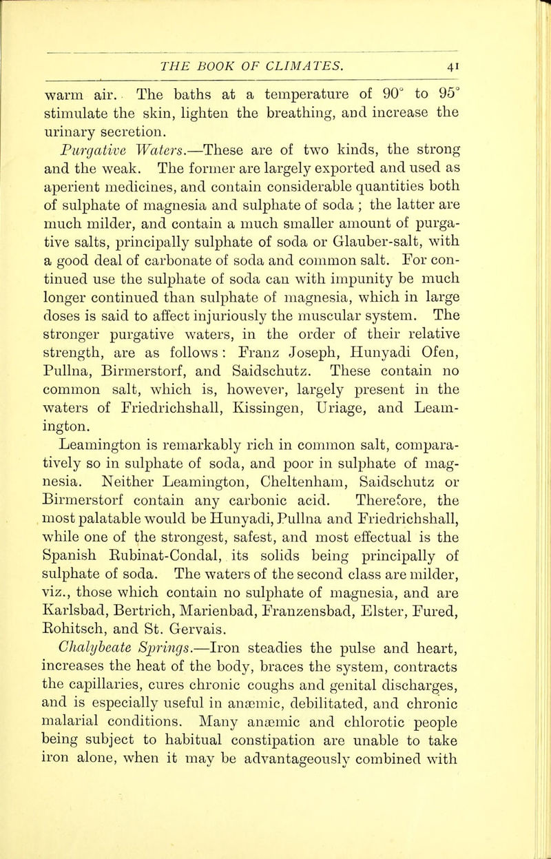 warm air. The baths at a temperature of 90° to 95° sthnulate the skm, lighten the breathing, and increase the urinary secretion. Purgative Waters.—These are of two kinds, the strong and the weak. The former are largely exported and used as aperient medicines, and contain considerable quantities both of sulphate of magnesia and sulphate of soda ; the latter are much milder, and contain a much smaller amount of purga- tive salts, principally sulphate of soda or Glauber-salt, with a good deal of carbonate of soda and common salt. For con- tinued use the sulphate of soda can with impunity be much longer continued than sulphate of magnesia, which in large doses is said to affect injuriously the muscular system. The stronger purgative waters, in the order of their relative strength, are as follows: Franz Joseph, Hunyadi Ofen, Pullna, Birmerstorf, and Saidschutz. These contain no common salt, which is, however, largely present in the waters of Friedrichshall, Kissingen, Uriage, and Leam- ington. Leamington is remarkably rich in common salt, compara- tively so in sulphate of soda, and poor in sulphate of mag- nesia. Neither Leamington, Cheltenham, Saidschutz or Birmerstorf contain any carbonic acid. Therefore, the most palatable would be Hunyadi, Pullna and Friedrichshall, while one of the strongest, safest, and most effectual is the Spanish Eubinat-Condal, its solids being principally of sulphate of soda. The waters of the second class are milder, viz., those which contain no sulphate of magnesia, and are Karlsbad, Bertrich, Marienbad, Franzensbad, Elster, Fured, Eohitsch, and St. Gervais. Chalybeate Springs.—Iron steadies the pulse and heart, increases the heat of the body, braces the system, contracts the capillaries, cures chronic coughs and genital discharges, and is especially useful in anaemic, debilitated, and chronic malarial conditions. Many anaBmic and chlorotic people being subject to habitual constipation are unable to take iron alone, when it may be advantageously combined with