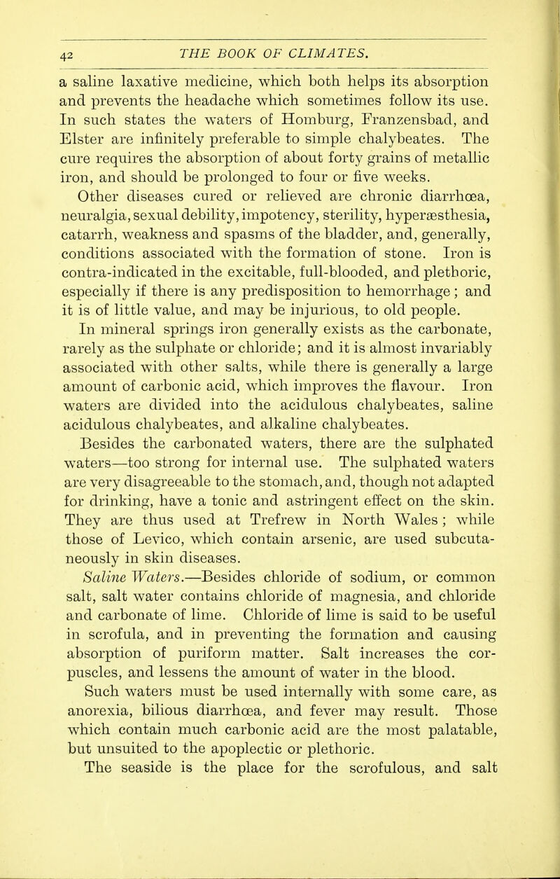 a saline laxative medicine, which both helps its absorption and prevents the headache which sometimes follow its use. In such states the waters of Homburg, Franzensbad, and Elster are infinitely preferable to simple chalybeates. The cure requires the absorption of about forty grains of metallic iron, and should be prolonged to four or five weeks. Other diseases cured or relieved are chronic diarrhoea, neuralgia, sexual debility, impotency, sterility, hypersesthesia, catarrh, weakness and spasms of the bladder, and, generally, conditions associated with the formation of stone. Iron is contra-indicated in the excitable, full-blooded, and plethoric, especially if there is any predisposition to hemorrhage; and it is of little value, and may be injurious, to old people. In mineral springs iron generally exists as the carbonate, rarely as the sulphate or chloride; and it is almost invariably associated with other salts, while there is generally a large amount of carbonic acid, which improves the flavour. Iron waters are divided into the acidulous chalybeates, saline acidulous chalybeates, and alkaline chalybeates. Besides the carbonated waters, there are the sulphated w^aters—too strong for internal use. The sulphated waters are very disagreeable to the stomach, and, though not adapted for drinking, have a tonic and astringent effect on the skin. They are thus used at Trefrew in North Wales ; while those of Levico, which contain arsenic, are used subcuta- neously in skin diseases. Saline Waters.—Besides chloride of sodium, or common salt, salt water contains chloride of magnesia, and chloride and carbonate of lime. Chloride of lime is said to be useful in scrofula, and in preventing the formation and causing absorption of puriform matter. Salt increases the cor- puscles, and lessens the amount of water in the blood. Such waters must be used internally with some care, as anorexia, bilious diarrhoea, and fever may result. Those which contain much carbonic acid are the most palatable, but unsuited to the apoplectic or plethoric. The seaside is the place for the scrofulous, and salt