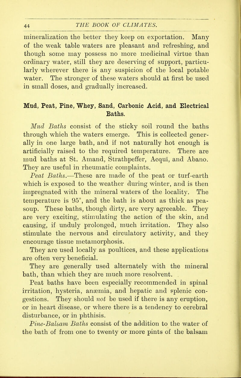 mineralization the better they keep on exportation. Many of the weak table waters are pleasant and refreshing, and though some may possess no more medicinal virtue than ordinary water, still they are deserving of support, particu- larly wherever there is any suspicion of the local potable water. The stronger of these waters should at first be used in small doses, and gradually increased. Mud, Peat, Pine, Whey, Sand, Carbonic Acid, and Electrical Baths. Mud Baths consist of the sticky soil round the baths through which the waters emerge. This is collected gener- ally in one large bath, and if not naturally hot enough is artificially raised to the required temperature. There are mud baths at St. Amand, Strathpeffer, Acqui, and Abano. They are useful in rheumatic complaints. Peat Baths.—These are made of the peat or turf-earth which is exposed to the weather during winter, and is then impregnated with the mineral waters of the locality. The temperature is 95°, and the bath is about as thick as pea- soup. These baths, though dirty, are very agreeable. They are very exciting, stimulating the action of the skin, and causing, if unduly prolonged, much irritation. They also stimulate the nervous and circulatory activity, and they encourage tissue metamorphosis. They are used locally as poultices, and these applications are often very beneficial. They are generally used alternately with the mineral bath, than which they are much more resolvent. Peat baths have been especially recommended in spinal irritation, hysteria, anaemia, and hepatic and splenic con- gestions. They should not be used if there is any eruption, or in heart disease, or where there is a tendency to cerebral disturbance, or in phthisis. Fine-Balsam Baths consist of the addition to the water of the bath of from one to twenty or more pints of the balsam