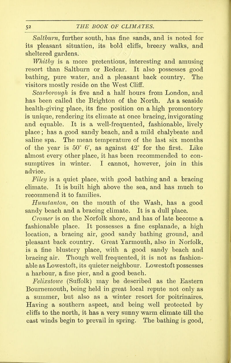Salthurn, further south, has fine sands, and is noted for its pleasant situation, its bold cliffs, breezy walks, and sheltered gardens. Whitby is a more pretentious, interesting and amusing resort than Salthurn or Eedcar. It also possesses good bathing, pure water, and a pleasant back country. The visitors mostly reside on the West Cliff. Scarhorough is five and a half hours from London, and has been called the Brighton of the North. As a seaside health-giving place, its fine position on a high promontory is unique, rendering its climate at once bracing, invigorating and equable. It is a well-frequented, fashionable, lively place; has a good sandy beach, and a mild chalybeate and saline spa. The mean temperature of the last six months of the year is 50° 6', as against 42° for the first. Like almost every other place, it has been recommended to con- sumptives in winter. I cannot, however, join in this advice. Filey is a quiet place, with good bathing and a bracing climate. It is built high above the sea, and has much to recommend it to families. Hunstanton, on the mouth of the Wash, has a good sandy beach and a bracing climate. It is a dull place. Cromer is on the Norfolk shore, and has of late become a fashionable place. It possesses a fine esplanade, a high location, a bracing air, good sandy bathing ground, and pleasant back country. Great Yarmouth, also in Norfolk, is a fine blustery place, with a good sandy beach and bracing air. Though well frequented, it is not as fashion- able as Lowestoft, its quieter neighbour. Lowestoft possesses a harbour, a fine pier, and a good beach. Felixstoioe (Suffolk) may be described as the Eastern Bournemouth, being held in great local repute not only as a summer, but also as a winter resort for poitrinaires. Having a southern aspect, and being well protected by cliffs to the north, it has a very sunny warm climate till the east winds begin to prevail in spring. The bathing is good,