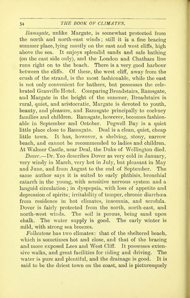 Bamsgate, unlike Margate, is somewhat protected from the north and north-east winds; still it is a fine bracing smnmer place, lying mostly on the east and west cliffs, high above the sea. It enjoys splendid sands and safe bathing (on the east side only), and the London and Chatham line rmis right on to the beach. There is a very good harbour between the cliffs. Of these, the west cliff, away from the crush of the strand, is the most fashionable, while the east is not only convenient for bathers, but possesses the cele- brated Granville Hotel. Comparing Broadstairs, Eamsgate, and Margate in the height of the summer, Broadstairs is rural, quiet, and aristocratic, Margate is devoted to youth, beauty, and pleasure, and Eamsgate principally to cockney families and children. Eamsgate, however, becomes fashion- able in September and October. Pegwell Bay is a quiet little place close to Eamsgate. Deal is a clean, quiet, cheap little town. It has, however, a shelving, stony, narrow beach, and cannot be recommended to ladies and children. At Walmer Castle, near Deal, the Duke of Wellington died. Dover.—Dr. Yeo describes Dover as very cold in January, very windy in March, very hot in July, but pleasant in May and June, and from August to the end of September. The same author says it is suited to early phthisis, bronchial catarrh in the young, with sensitive nervous system and a languid circulation; in dyspepsia, with loss of appetite and depression of sx3irits; irritability of temper, chronic diarrhoea from residence in hot climates, insomnia, and scrofula. Dover is fairly protected from the north, north-east, and north-west winds. The soil is porous, being sand upon chalk. The water supply is good. The early winter is mild, with strong sea breezes. Folkestone has two climates: that of the sheltered beach, which is sometimes hot and close, and that of the bracing and more exposed Lees and West Cliff. It possesses exten- sive walks, and great facilities for riding and driving. The w^ater is pure and plentiful, and the drainage is good. It is said to be the driest town on the coast, and is picturesquely