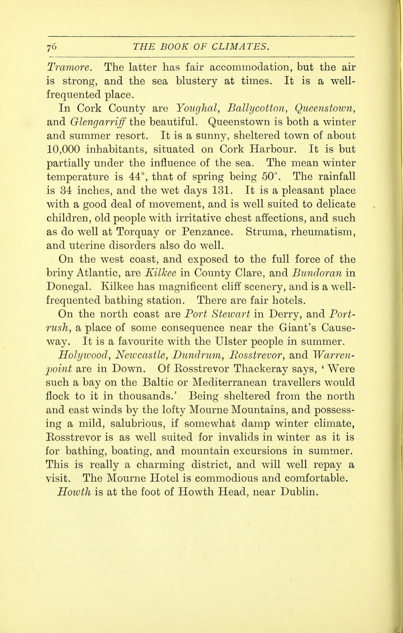 Tramore. The latter has fair accommodation, but the air is strong, and the sea blustery at times. It is a well- frequented place. In Cork County are Youghal, Ballycotton, Queenstoion, and Glengarriff the beautiful. Queenstown is both a winter and summer resort. It is a sunny, sheltered town of about 10,000 inhabitants, situated on Cork Harbour. It is but partially under the influence of the sea. The mean winter temperature is 44°, that of spring being 50°. The rainfall is 34 inches, and the wet days 131. It is a pleasant place with a good deal of movement, and is well suited to delicate children, old people with irritative chest affections, and such as do well at Torquay or Penzance. Struma, rheumatism, and uterine disorders also do well. On the west coast, and exposed to the full force of the briny Atlantic, are Kilkee in County Clare, and Bundomn in Donegal. Kilkee has magnificent cliff scenery, and is a well- frequented bathing station. There are fair hotels. On the north coast are Port Steioart in Derry, and Port- nish, a place of some consequence near the Giant's Cause- way. It is a favourite with the Ulster people in summer. Holyivood, Neiocastle, Dundrum, Bosstrevor, and Warren- point are in Down. Of Eosstrevor Thackeray says, * Were such a bay on the Baltic or Mediterranean travellers would flock to it in thousands.' Being sheltered from the north and east winds by the lofty Mourne Mountains, and possess- ing a mild, salubrious, if somewhat damp winter climate, Eosstrevor is as well suited for invalids in winter as it is for bathing, boating, and mountain excursions in summer. This is really a charming district, and will well repay a visit. The Mourne Hotel is commodious and comfortable. JSowth is at the foot of Howth Head, near Dublin.