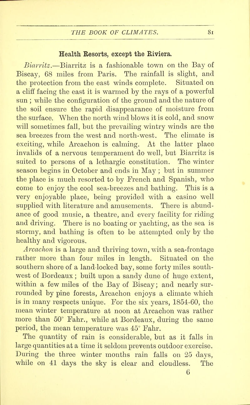 Health Resorts, except the Riviera. Biarritz.—Biarritz is a fashionable town on the Bay of Biscay, 68 miles from Paris. The rainfall is slight, and the protection from the east winds complete. Situated on a cliff facing the east it is warmed by the rays of a powerful sun ; while the configuration of the ground and the nature of the soil ensure the rapid disappearance of moisture from the surface. When the north wind blows it is cold, and snow will sometimes fall, but the prevailing wintry winds are the sea breezes from the west and north-west. The climate is exciting, while Arcachon is calming. At the latter place invalids of a nervous temperament do well, but Biarritz is suited to persons of a lethargic constitution. The winter season begins in October and ends in May ; but in summer the place is much resorted to by French and Spanish, who come to enjoy the cool sea-breezes and bathing. This is a very enjoyable place, being provided with a casino well supplied with literature and amusements. There is abund- ance of good music, a theatre, and every facility for riding and driving. There is no boating or yachting, as the sea is stormy, and bathing is often to be attempted only by the healthy and vigorous. Arcachon is a large and thriving town, with a sea-frontage rather more than four miles in length. Situated on the southern shore of a land-locked bay, some forty miles south- west of Bordeaux; built upon a sandy dune of huge extent, within a few miles of the Bay of Biscay; and nearly sur- rounded by pine forests, Arcachon enjoys a climate which is in many respects unique. For the six years, 1854-60, the mean winter temperature at noon at Arcachon was rather more than 50° Fahr., while at Bordeaux, during the same period, the mean temperature was 45° Fahr. The quantity of rain is considerable, but as it falls in large quantities at a time it seldom prevents outdoor exercise. During the three winter months rain falls on 25 days, while on 41 days the sky is clear and cloudless. The 6