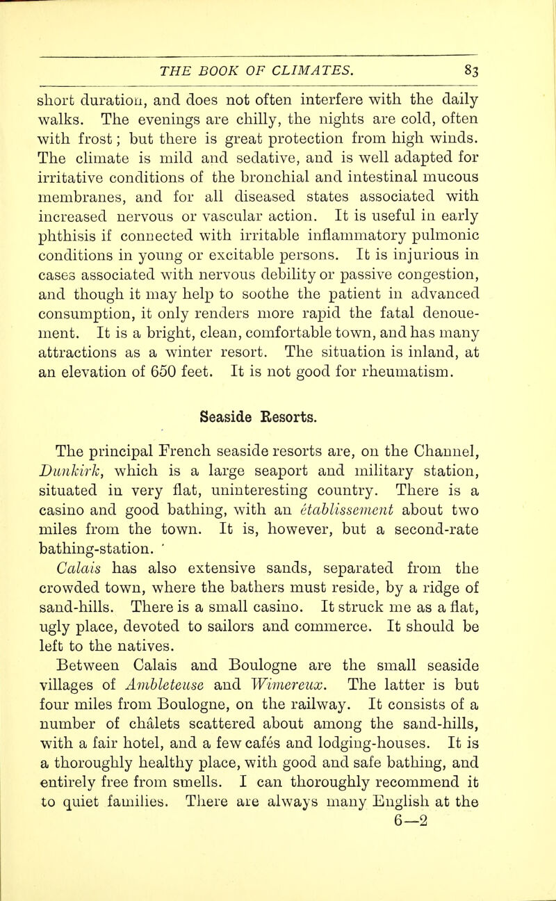 short duration, and does not often interfere with the daily walks. The evenings are chilly, the nights are cold, often with frost; but there is great protection from high winds. The climate is mild and sedative, and is well adapted for irritative conditions of the bronchial and intestinal mucous membranes, and for all diseased states associated with increased nervous or vascular action. It is useful in early phthisis if connected with irritable inflammatory pulmonic conditions in young or excitable persons. It is injurious in cases associated with nervous debility or passive congestion, and though it may help to soothe the patient in advanced consumption, it only renders more rapid the fatal denoue- ment. It is a bright, clean, comfortable town, and has many attractions as a winter resort. The situation is inland, at an elevation of 650 feet. It is not good for rheumatism. Seaside Resorts. The principal French seaside resorts are, on the Channel, Dunkirk, which is a large seaport and military station, situated in very flat, uninteresting country. There is a casino and good bathing, with an etahlissemcnt about two miles from the town. It is, however, but a second-rate bathing-station. ' Calais has also extensive sands, separated from the crowded town, where the bathers must reside, by a ridge of sand-hills. There is a small casino. It struck me as a flat, ugly place, devoted to sailors and commerce. It should be left to the natives. Between Calais and Boulogne are the small seaside villages of Ambleteiise and Wimereux. The latter is but four miles from Boulogne, on the railway. It consists of a number of chalets scattered about among the sand-hills, with a fair hotel, and a few cafes and lodging-houses. It is a thoroughly healthy place, with good and safe bathing, and entirely free from smells. I can thoroughly recommend it to quiet famihes. There are always many English at the 6—2