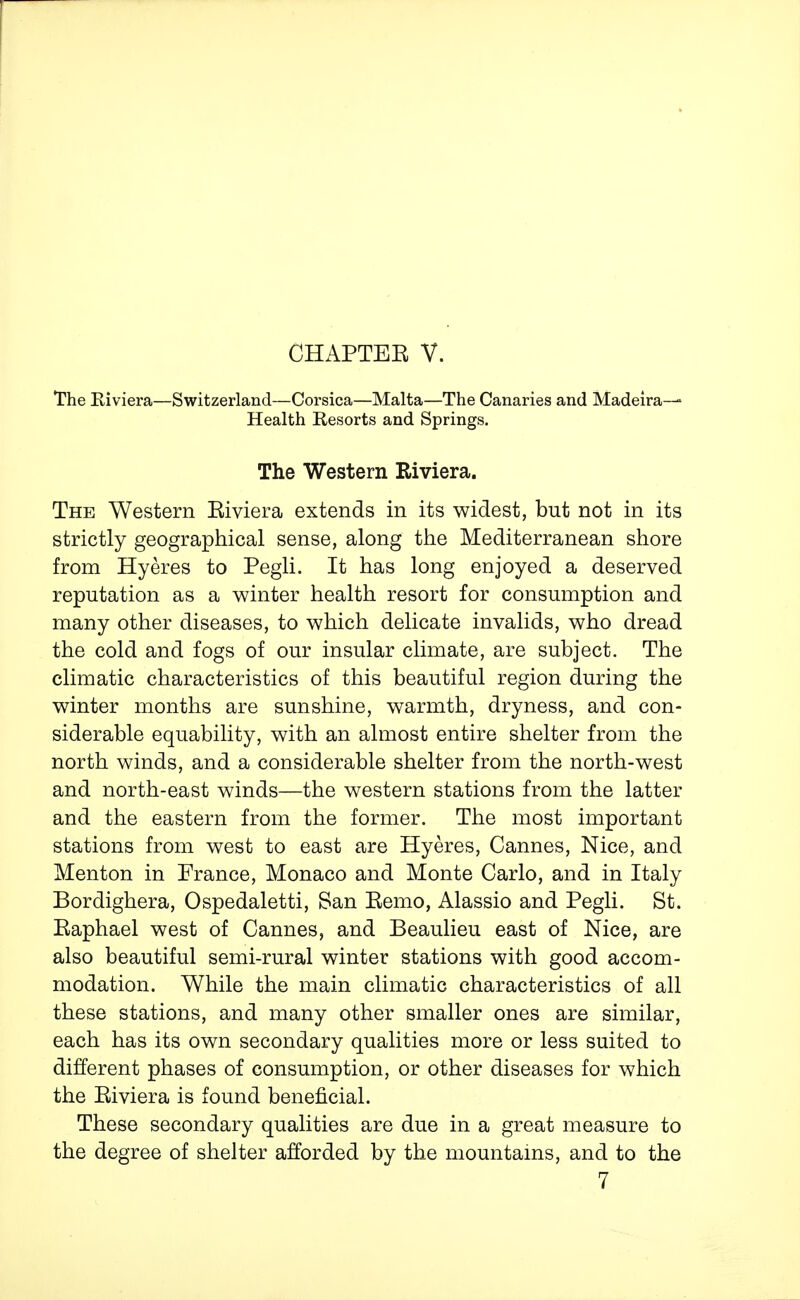 CHAPTEE v. The Eiviera—Switzerland—Corsica—Malta—The Canaries and Madeira-—' Health Resorts and Springs. The Western Riviera. The Western Eiviera extends in its widest, but not in its strictly geographical sense, along the Mediterranean shore from Hyeres to Pegli. It has long enjoyed a deserved reputation as a winter health resort for consumption and many other diseases, to which delicate invalids, who dread the cold and fogs of our insular climate, are subject. The climatic characteristics of this beautiful region during the winter months are sunshine, warmth, dryness, and con- siderable equability, with an almost entire shelter from the north winds, and a considerable shelter from the north-west and north-east winds—the western stations from the latter and the eastern from the former. The most important stations from west to east are Hyeres, Cannes, Nice, and Menton in France, Monaco and Monte Carlo, and in Italy Bordighera, Ospedaletti, San Eemo, Alassio and Pegli. St. Eaphael west of Cannes, and Beaulieu east of Nice, are also beautiful semi-rural winter stations with good accom- modation. While the main climatic characteristics of all these stations, and many other smaller ones are similar, each has its own secondary qualities more or less suited to different phases of consumption, or other diseases for which the Eiviera is found beneficial. These secondary qualities are due in a great measure to the degree of shelter afforded by the mountains, and to the