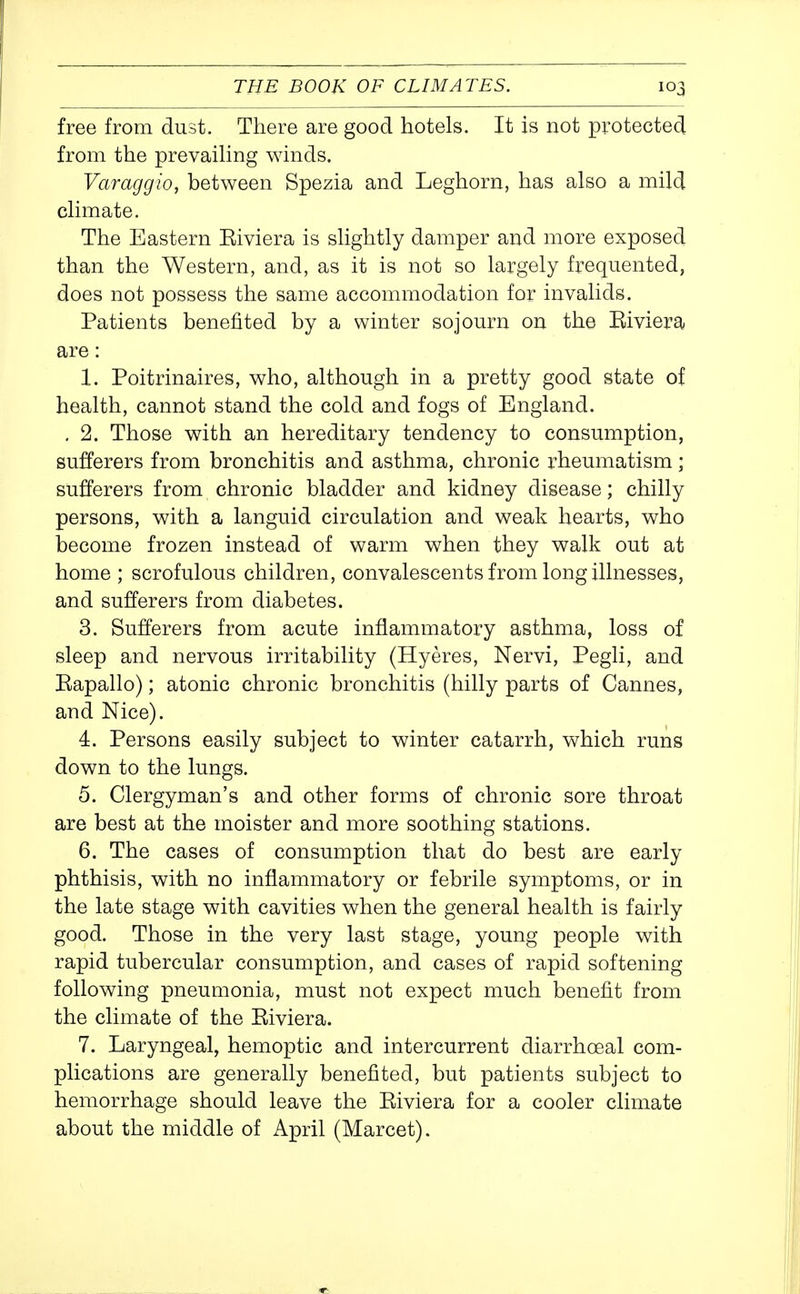 free from dust. There are good hotels. It is not protected from the prevaihng winds. Varaggio, between Spezia and Leghorn, has also a mild climate. The Eastern Eiviera is slightly damper and more exposed than the Western, and, as it is not so largely frequented, does not possess the same accommodation for invalids. Patients benefited by a winter sojourn on the Riviera are: 1. Poitrinaires, who, although in a pretty good state of health, cannot stand the cold and fogs of England. . 2. Those with an hereditary tendency to consumption, sufferers from bronchitis and asthma, chronic rheumatism; sufferers from chronic bladder and kidney disease; chilly persons, with a languid circulation and weak hearts, who become frozen instead of warm when they walk out at home ; scrofulous children, convalescents from long illnesses, and sufferers from diabetes. 3. Sufferers from acute inflammatory asthma, loss of sleep and nervous irritability (Hyeres, Nervi, Pegli, and Rapallo); atonic chronic bronchitis (hilly parts of Cannes, and Nice). 4. Persons easily subject to winter catarrh, which runs down to the lungs. 5. Clergyman's and other forms of chronic sore throat are best at the moister and more soothing stations. 6. The cases of consumption that do best are early phthisis, with no inflammatory or febrile symptoms, or in the late stage with cavities when the general health is fairly good. Those in the very last stage, young people with rapid tubercular consumption, and cases of rapid softening following pneumonia, must not expect much benefit from the climate of the Eiviera. 7. Laryngeal, hemoptic and intercurrent diarrhoeal com- plications are generally benefited, but patients subject to hemorrhage should leave the Riviera for a cooler climate about the middle of April (Marcet).