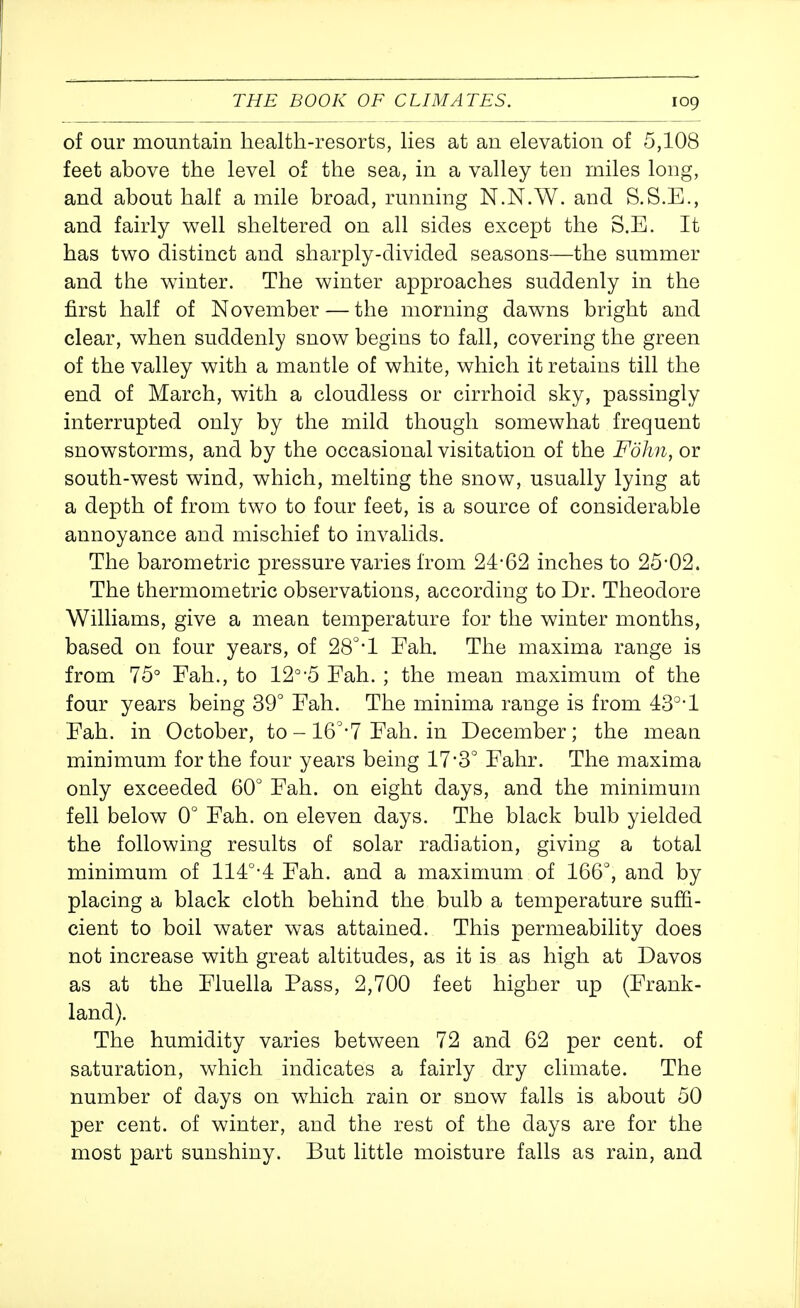 of our mountain health-resorts, Hes at an elevation of 5,108 feet above the level of the sea, in a valley teu miles long, and about half a mile broad, running N.N.W. and S.S.E., and fairly well sheltered on all sides except the S.E. It has two distinct and sharply-divided seasons—the summer and the winter. The winter approaches suddenly in the first half of November — the morning dawns bright and clear, when suddenly snow begins to fall, covering the green of the valley with a mantle of white, which it retains till the end of March, with a cloudless or cirrhoid sky, passingly interrupted only by the mild though somewhat frequent snowstorms, and by the occasional visitation of the Folm, or south-west wind, which, melting the snow, usually lying at a depth of from two to four feet, is a source of considerable annoyance and mischief to invalids. The barometric pressure varies from 24-62 inches to 25-02. The thermometric observations, according to Dr. Theodore Williams, give a mean temperature for the winter months, based on four years, of 28°'l Fah. The maxima range is from 75° Fah., to 12°-5 Fah. ; the mean maximum of the four years being 39° Fah. The minima range is from 43°-1 Fah. in October, to - 16'-7 Fah. in December; the mean minimum for the four years being 17*3° Fahr. The maxima only exceeded 60° Fah. on eight days, and the minimum fell below 0° Fah. on eleven days. The black bulb yielded the following results of solar radiation, giving a total minimum of 114°-4 Fah. and a maximum of 166°, and by placing a black cloth behind the bulb a temperature suffi- cient to boil water was attained. This permeability does not increase with great altitudes, as it is as high at Davos as at the Fluella Pass, 2,700 feet higher up (Frank- land). The humidity varies between 72 and 62 per cent, of saturation, which indicates a fairly dry climate. The number of days on which rain or snow falls is about 50 per cent, of winter, and the rest of the days are for the most part sunshiny. But little moisture falls as rain, and