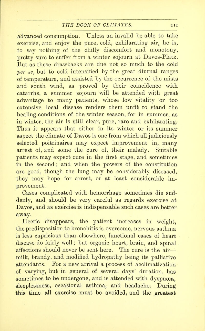 advanced consumption. Unless an invalid be able to take exercise, and enjoy the pure, cold, exhilarating air, he is, to say nothing of the chilly discomfort and monotony, pretty sure to suffer from a winter sojourn at Davos-Platz. But as these drawbacks are due not so much to the cold per se, but to cold intensified by the great diurnal ranges of temperature, and assisted by the occurrence of the mists and south wind, as proved by their coincidence with catarrhs, a summer sojourn will be attended with great advantage to many patients, whose low vitality or too extensive local disease renders them unfit to stand the healing conditions of the winter season, for in summer, as in winter, the air is still clear, pure, rare and exhilarating. Thus it appears that either in its winter or its summer aspect the climate of Davos is one from which all judiciously selected poitrinaires may expect improvement in, many arrest of, and some the cure of, their malady. Suitable patients may expect cure in the first stage, and sometimes in the second ; and when the powers of the constitution are good, though the lung may be considerably diseased, they may hope for arrest, or at least considerable im- provement. Cases complicated with hemorrhage sometimes die sud= denly, and should be very careful as regards exercise at Davos, and as exercise is indispensable such cases are better away. Hectic disappears, the patient increases in weight, the predisposition to bronchitis is overcome, nervous asthma is less capricious than elsewhere, functional cases of heart disease do fairly well; but organic heart, brain, and spinal affections should never be sent here. The cure is the air—■ milk, brandy, and modified hydropathy being its palliative attendants. For a new arrival a process of acclimatization of varying, but in general of several days' duration, has sometimes to be undergone, and is attended with dyspnoea, sleeplessness, occasional asthma, and headache. During this time all exercise must be avoided, and the greatest