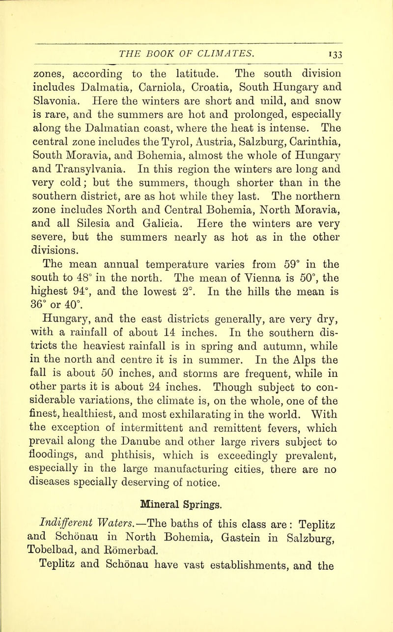 zones, according to the latitude. The south division includes Dalmatia, Carniola, Croatia, South Hungary and Slavonia. Here the winters are short and mild, and snow is rare, and the summers are hot and prolonged, especially along the Dalmatian coast, where the heat is intense. The central zone includes the Tyrol, Austria, Salzburg, Carinthia, South Moravia, and Bohemia, almost the whole of Hungary and Transylvania. In this region the winters are long and very cold; but the summers, though shorter than in the southern district, are as hot while they last. The northern zone includes North and Central Bohemia, North Moravia, and all Silesia and Galicia. Here the winters are very severe, but the summers nearly as hot as in the other divisions. The mean annual temperature varies from 59° in the south to 48° in the north. The mean of Vienna is 50°, the highest 94°, and the lowest 2°. In the hills the mean is 36° or 40°. Hungary, and the east districts generally, are very dry, with a rainfall of about 14 inches. In the southern dis- tricts the heaviest rainfall is in spring and autumn, while in the north and centre it is in summer. In the Alps the fall is about 50 inches, and storms are frequent, while in other parts it is about 24 inches. Though subject to con- siderable variations, the climate is, on the whole, one of the finest, healthiest, and most exhilarating in the world. With the exception of intermittent and remittent fevers, which prevail along the Danube and other large rivers subject to floodings, and phthisis, which is exceedingly prevalent, especially in the large manufacturing cities, there are no diseases specially deserving of notice. Mineral Springs. Indifferent Waters.—The baths of this class are : Teplitz and Schonau in North Bohemia, Gastein in Salzburg, Tobelbad, and Romerbad. Tephtz and Schonau have vast estabhshments, and the