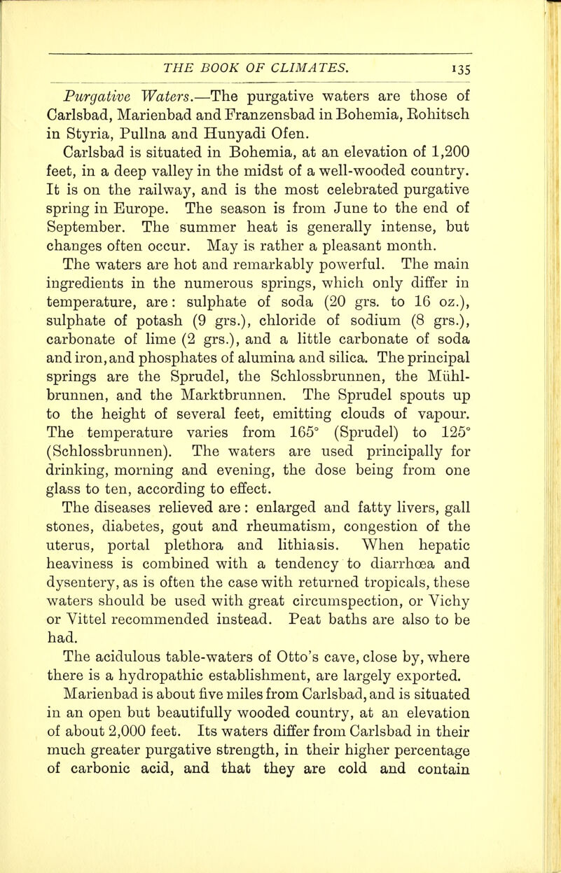 Purgative Waters.—The purgative waters are those of Carlsbad, Marienbad and Franzensbad in Bohemia, Eohitsch in Styria, Pullna and Hunyadi Ofen. Carlsbad is situated in Bohemia, at an elevation of 1,200 feet, in a deep valley in the midst of a well-wooded country. It is on the railway, and is the most celebrated purgative spring in Europe. The season is from June to the end of September. The summer heat is generally intense, but changes often occur. May is rather a pleasant month. The waters are hot and remarkably powerful. The main ingredients in the numerous springs, which only differ in temperature, are: sulphate of soda (20 grs. to 16 oz.), sulphate of potash (9 grs.), chloride of sodium (8 grs.), carbonate of lime (2 grs.), and a little carbonate of soda and iron, and phosphates of alumina and silica. The principal springs are the Sprudel, the Schlossbrunnen, the Miihl- brunnen, and the Marktbrunnen. The Sprudel spouts up to the height of several feet, emitting clouds of vapour. The temperature varies from 165° (Sprudel) to 125° (Schlossbrunnen). The waters are used principally for drinking, morning and evening, the dose being from one glass to ten, according to effect. The diseases relieved are: enlarged and fatty livers, gall stones, diabetes, gout and rheumatism, congestion of the uterus, portal plethora and lithiasis. When hepatic heaviness is combined with a tendency to diarrhoea and dysentery, as is often the case with returned tropicals, these waters should be used with great circumspection, or Vichy or Vittel recommended instead. Peat baths are also to be had. The acidulous table-waters of Otto's cave, close by, where there is a hydropathic establishment, are largely exported. Marienbad is about five miles from Carlsbad, and is situated in an open but beautifully wooded country, at an elevation of about 2,000 feet. Its waters differ from Carlsbad in their much greater purgative strength, in their higher percentage of carbonic acid, and that they are cold and contain