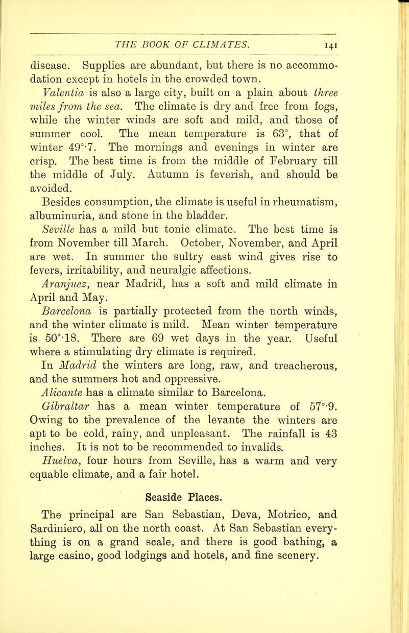 disease. Supplies are abundant, but there is no accommo- dation except in hotels in the crowded town. Valentia is also a large city, built on a plain about three miles from the sea. The climate is dry and free from fogs, while the winter winds are soft and mild, and those of summer cool. The mean temperature is 63°, that of winter 49°-7. The mornings and evenings in winter are crisp. The best time is from the middle of February till the middle of July. Autumn is feverish, and should be avoided. Besides consumption, the climate is useful in rheumatism, albuminuria, and stone in the bladder. Seville has a mild but tonic climate. The best time is from November till March. October, November, and April are wet. In summer the sultry east wind gives rise to fevers, irritability, and neuralgic affections. Aranjuez, near Madrid, has a soft and mild climate in April and May. Barcelona is partially protected from the north winds, and the winter climate is mild. Mean winter temperature is 50°-18. There are 69 wet days in the year. Useful where a stimulating dry climate is required. In Madrid the winters are long, raw, and treacherous, and the summers hot and oppressive. AlicaJite has a climate similar to Barcelona. Gibraltar has a mean winter temperature of 57°-9. Owing to the prevalence of the levante the winters are apt to be cold, rainy, and unpleasant. The rainfall is 43 inches. It is not to be recommended to invalids. Huelva, four hours from Seville, has a warm and very equable climate, and a fair hotel. Seaside Places. The principal are San Sebastian, Deva, Motrico, and Sardiniero, all on the north coast. At San Sebastian every- thing is on a grand scale, and there is good bathing, a large casino, good lodgings and hotels, and fine scenery.