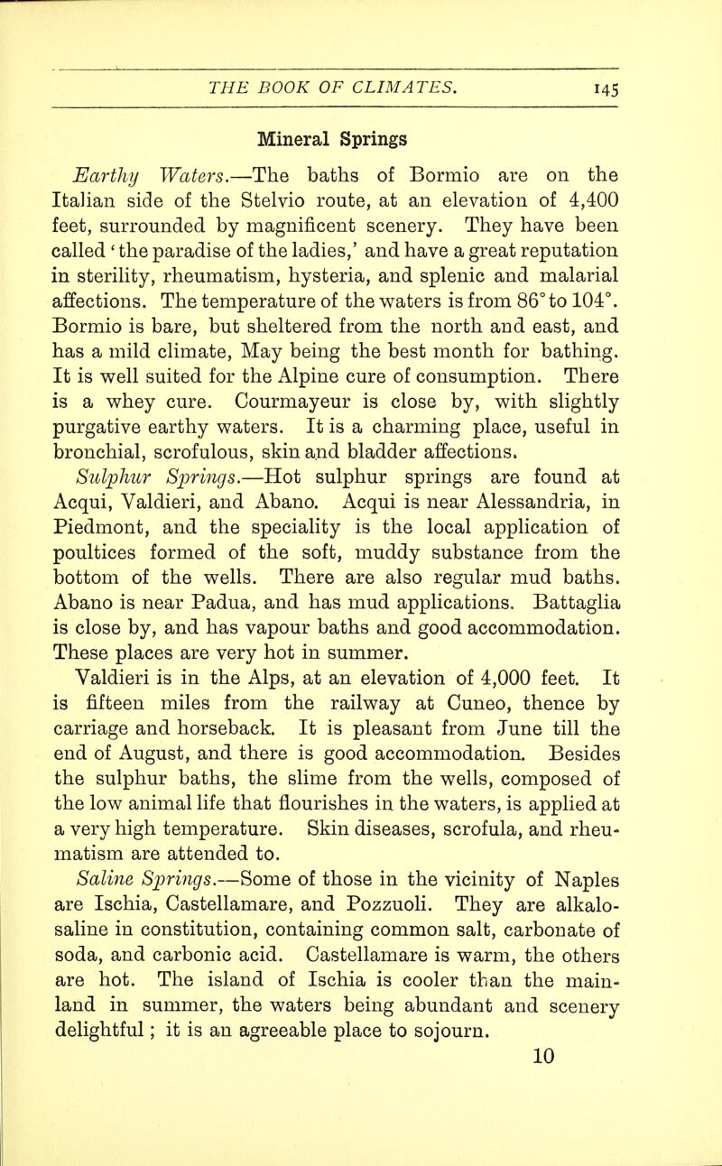 Mineral Springs Earthy Waters.—The baths of Bormio are on the Italian side of the Stelvio route, at an elevation of 4,400 feet, surrounded by magnificent scenery. They have been called ' the paradise of the ladies,' and have a great reputation in sterility, rheumatism, hysteria, and splenic and malarial affections. The temperature of the v^aters is from 86° to 104°. Bormio is bare, but sheltered from the north and east, and has a mild climate. May being the best month for bathing. It is v^ell suited for the Alpine cure of consumption. There is a whey cure. Courmayeur is close by, with slightly purgative earthy waters. It is a charming place, useful in bronchial, scrofulous, skin and bladder affections. Sulphur Springs.—Hot sulphur springs are found at Acqui, Valdieri, and Abano. Acqui is near Alessandria, in Piedmont, and the speciality is the local application of poultices formed of the soft, muddy substance from the bottom of the wells. There are also regular mud baths. Abano is near Padua, and has mud applications. Battaglia is close by, and has vapour baths and good accommodation. These places are very hot in summer. Valdieri is in the Alps, at an elevation of 4,000 feet. It is fifteen miles from the railway at Cuneo, thence by carriage and horseback. It is pleasant from June till the end of August, and there is good accommodation. Besides the sulphur baths, the slime from the wells, composed of the low animal life that flourishes in the waters, is applied at a very high temperature. Skin diseases, scrofula, and rheu- matism are attended to. Saline Springs.—Some of those in the vicinity of Naples are Ischia, Castellamare, and Pozzuoli. They are alkalo- saline in constitution, containing common salt, carbonate of soda, and carbonic acid. Castellamare is warm, the others are hot. The island of Ischia is cooler than the main- land in summer, the waters being abundant and scenery delightful; it is an agreeable place to sojourn. 10