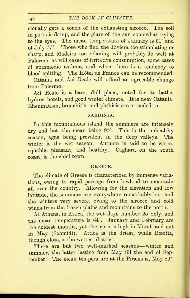 sionally gets a touch of the exhausting sirocco. The soil in parts is damp, and the glare of the sun somewhat trying to the eyes. The mean temperature of January is 51° and of July 77°. Those who find the Riviera too stimulating or sharp, and Madeira too relaxing, will probably do well at Palermo, as will cases of irritative consumption, some cases of spasmodic asthma, and when there is a tendency to blood-spitting. The Hotel de France can be recommended. Catania and Aci Eeale will afford an agreeable change from Palermo. Aci Reale is a bare, dull place, noted for its baths, hydros, hotels, and good winter climate. It is near Catania. Rheumatism, bronchitis, and phthisis are attended to. SARDINIA. In this mountainous island the summers are intensely dry and hot, the mean being 95°. This is the unhealthy season, ague being prevalent in the deep valleys. The winter is the wet season. Autumn is said to be warm, equable, pleasant, and healthy. Cagliari, on the south coast, is the chief town. GREECE. The climate of Greece is characterized by immense varia- tions, owing to rapid passage from lowland to mountain all over the country. Allowing for the elevation and low latitude, the summers are everywhere remarkably hot, and the winters very severe, owing to the sirocco and cold winds from the frozen plains and mountains to the north. At Athens, in Attica, the wet days number 25 only, and the mean temperature is 64°. January and February are the coldest months, yet the corn is high in March and cut in May (Schmidt). Attica is the driest, while Bceotia, though close, is the wettest district. There are but two well-marked seasons—winter and summer, the latter lasting from May till the end of Sep- tember. The mean temperature at the Piraeus is. May 29°,