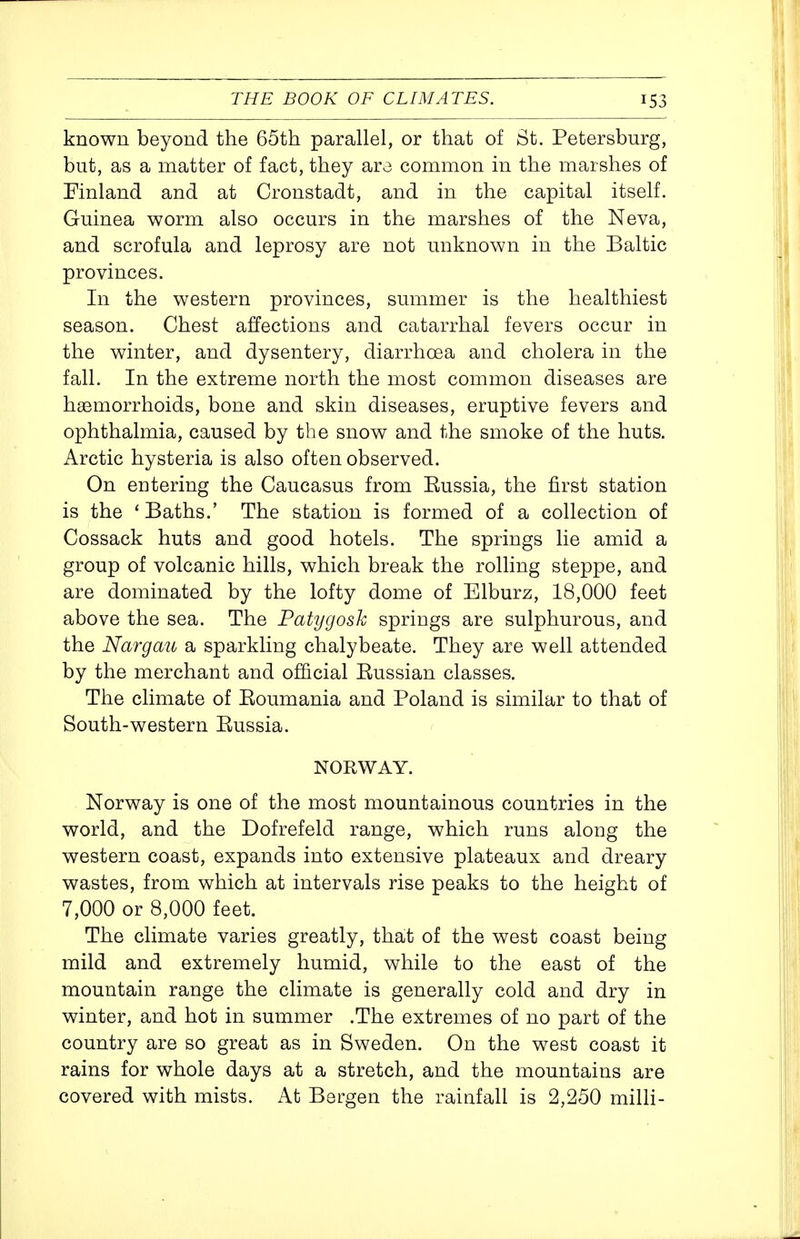 known beyond the 65th parallel, or that of St. Petersburg, but, as a matter of fact, they aro common in the marshes of Finland and at Cronstadt, and in the capital itself. Guinea worm also occurs in the marshes of the Neva, and scrofula and leprosy are not unknown in the Baltic provinces. In the western provinces, summer is the healthiest season. Chest affections and catarrhal fevers occur in the winter, and dysentery, diarrhoea and cholera in the fall. In the extreme north the most common diseases are haemorrhoids, bone and skin diseases, eruptive fevers and ophthalmia, caused by the snow and the smoke of the huts. Arctic hysteria is also often observed. On entering the Caucasus from Eussia, the first station is the ' Baths.' The station is formed of a collection of Cossack huts and good hotels. The springs lie amid a group of volcanic hills, which break the rolling steppe, and are dominated by the lofty dome of Elburz, 18,000 feet above the sea. The Patygosk springs are sulphurous, and the Nargau a sparkling chalybeate. They are well attended by the merchant and official Russian classes. The climate of Roumania and Poland is similar to that of South-western Russia. NORWAY. Norway is one of the most mountainous countries in the world, and the Dofrefeld range, which runs along the western coast, expands into extensive plateaux and dreary wastes, from which at intervals rise peaks to the height of 7,000 or 8,000 feet. The climate varies greatly, that of the west coast being mild and extremely humid, while to the east of the mountain range the climate is generally cold and dry in winter, and hot in summer .The extremes of no part of the country are so great as in Sweden. On the west coast it rains for whole days at a stretch, and the mountains are covered with mists. At Bergen the rainfall is 2,250 milli-