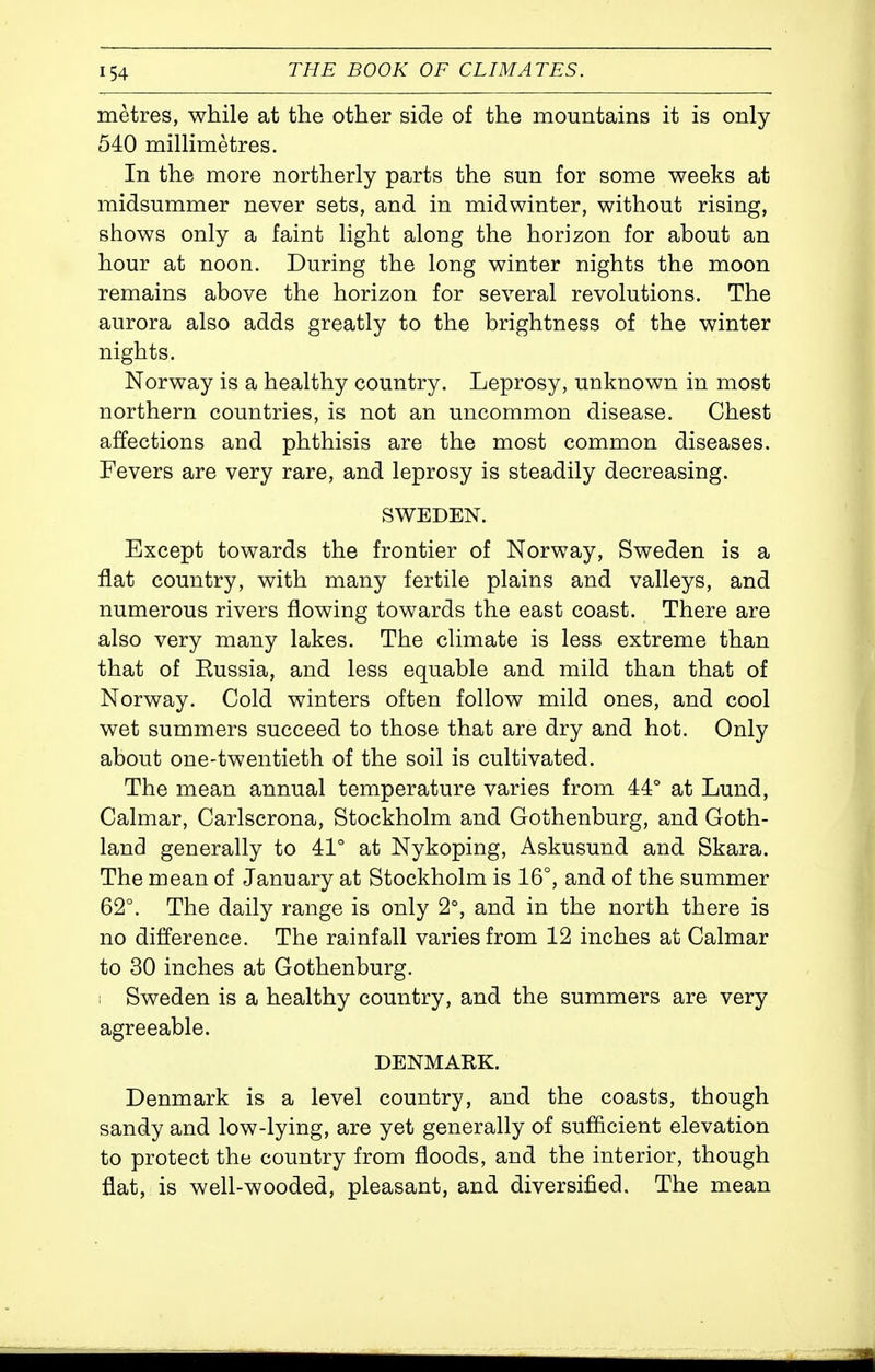 metres, while at the other side of the mountains it is only 540 millimetres. In the more northerly parts the sun for some weeks at midsummer never sets, and in midwinter, without rising, shows only a faint light along the horizon for about an hour at noon. During the long winter nights the moon remains above the horizon for several revolutions. The aurora also adds greatly to the brightness of the winter nights. Norway is a healthy country. Leprosy, unknown in most northern countries, is not an uncommon disease. Chest affections and phthisis are the most common diseases. Fevers are very rare, and leprosy is steadily decreasing. SWEDEN. Except towards the frontier of Norway, Sweden is a flat country, with many fertile plains and valleys, and numerous rivers flowing towards the east coast. There are also very many lakes. The climate is less extreme than that of Russia, and less equable and mild than that of Norway. Cold winters often follow mild ones, and cool wet summers succeed to those that are dry and hot. Only about one-twentieth of the soil is cultivated. The mean annual temperature varies from 44° at Lund, Calmar, Carlscrona, Stockholm and Gothenburg, and Goth- land generally to 41° at Nykoping, Askusund and Skara. The mean of January at Stockholm is 16°, and of the summer 62°. The daily range is only 2°, and in the north there is no difference. The rainfall varies from 12 inches at Calmar to 30 inches at Gothenburg. 1 Sweden is a healthy country, and the summers are very agreeable. DENMARK. Denmark is a level country, and the coasts, though sandy and low-lying, are yet generally of sufficient elevation to protect the country from floods, and the interior, though flat, is well-wooded, pleasant, and diversified. The mean