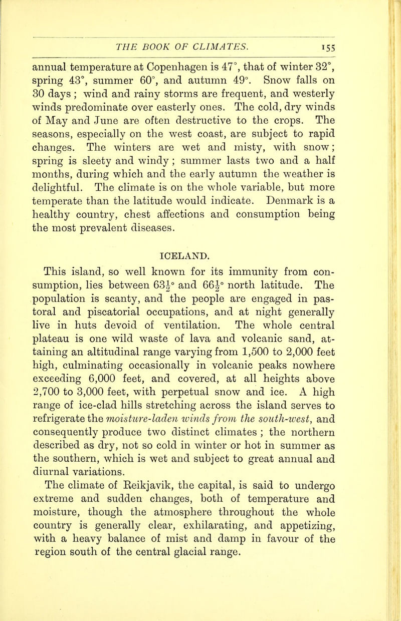 annual temperature at Copenhagen is 47°, that of winter 32°, spring 43°, summer 60°, and autumn 49°. Snow falls on 30 days ; wind and rainy storms are frequent, and westerly winds predominate over easterly ones. The cold, dry winds of May and June are often destructive to the crops. The seasons, especially on the west coast, are subject to rapid changes. The winters are wet and misty, with snow; spring is sleety and windy ; summer lasts two and a half months, during which and the early autumn the weather is delightful. The climate is on the whole variable, but more temperate than the latitude would indicate. Denmark is a healthy country, chest affections and consumption being the most prevalent diseases. ICELAND. This island, so well known for its immunity from con- sumption, lies between 634° and 66J° north latitude. The population is scanty, and the people are engaged in pas- toral and piscatorial occupations, and at night generally live in huts devoid of ventilation. The whole central plateau is one wild waste of lava and volcanic sand, at- taining an altitudinal range varying from 1,500 to 2,000 feet high, culminating occasionally in volcanic peaks nowhere exceeding 6,000 feet, and covered, at all heights above 2,700 to 3,000 feet, with perpetual snow and ice. A high range of ice-clad hills stretching across the island serves to TQiic\gQTd^\iQ ih.Q moisture-laden tvincls from the soutli-iuest, and consequently produce two distinct climates ; the northern described as dry, not so cold in winter or hot in summer as the southern, which is wet and subject to great annual and diurnal variations. The climate of Eeikjavik, the capital, is said to undergo extreme and sudden changes, both of temperature and moisture, though the atmosphere throughout the whole country is generally clear, exhilarating, and appetizing, with a heavy balance of mist and damp in favour of the region south of the central glacial range.