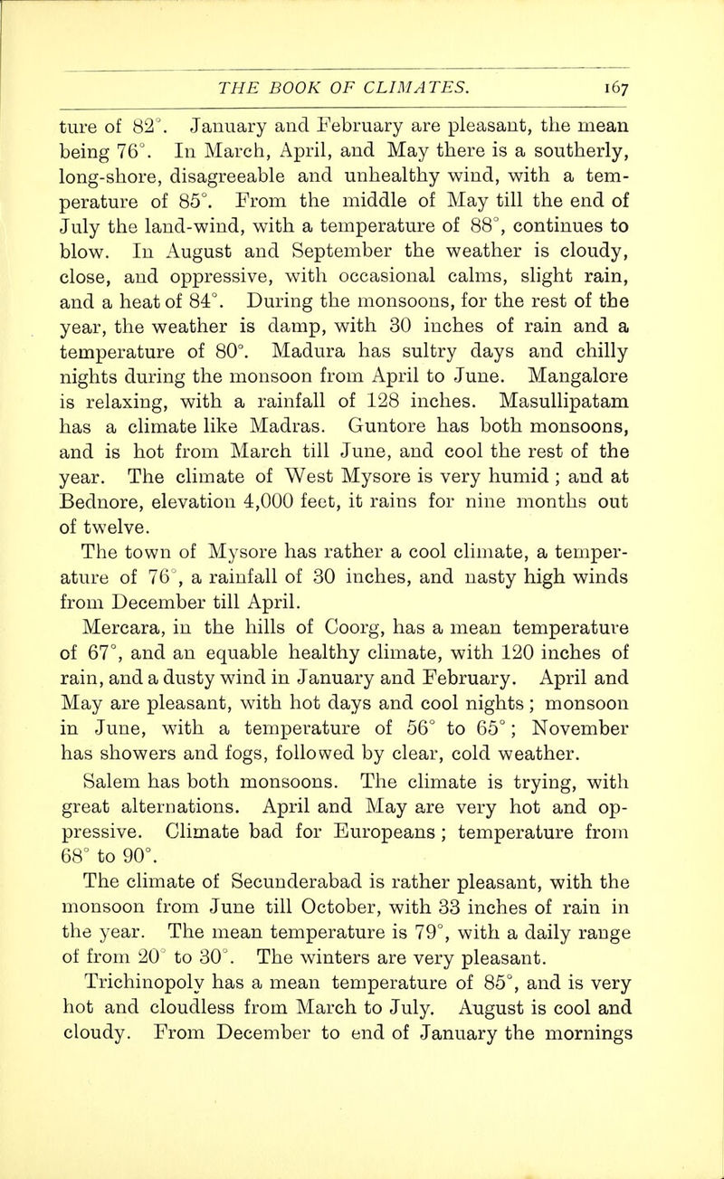 ture of 82. January and February are pleasant, the mean being 76°. In March, April, and May there is a southerly, long-shore, disagreeable and unhealthy wind, with a tem- perature of 85°. From the middle of May till the end of July the land-wind, with a temperature of 88°, continues to blow. In August and September the weather is cloudy, close, and oppressive, with occasional calms, slight rain, and a heat of 84°. During the monsoons, for the rest of the year, the weather is damp, with 30 inches of rain and a temperature of 80°. Madura has sultry days and chilly nights during the monsoon from April to June. Mangalore is relaxing, with a rainfall of 128 inches. Masullipatam has a climate like Madras. Guntore has both monsoons, and is hot from March till June, and cool the rest of the year. The climate of West Mysore is very humid ; and at Bednore, elevation 4,000 feet, it rains for nine months out of twelve. The town of Mysore has rather a cool climate, a temper- ature of 76', a rainfall of 30 inches, and nasty high winds from December till April. Mercara, in the hills of Coorg, has a mean temperature of 67°, and an equable healthy climate, with 120 inches of rain, and a dusty wind in January and February. April and May are pleasant, with hot days and cool nights; monsoon in June, with a temperature of 56° to 65°; November has showers and fogs, followed by clear, cold weather. Salem has both monsoons. The climate is trying, with great alternations. April and May are very hot and op- pressive. Climate bad for Europeans ; temperature from 68° to 90°. The climate of Secunderabad is rather pleasant, with the monsoon from June till October, with 33 inches of rain in the year. The mean temperature is 79°, with a daily range of from 20' to 30°. The winters are very pleasant. Trichinopoly has a mean temperature of 85°, and is very hot and cloudless from March to July. August is cool and cloudy. From December to end of January the mornings