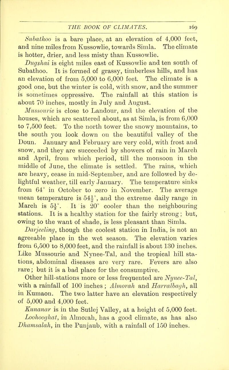 Subathoo is a bare place, at an elevation of 4,000 feet, and nine miles from Kussowlie, towards Simla. The climate is hotter, drier, and less misty than Kussowlie. Ditgshai is eight miles east of Kussowlie and ten south of Subathoo. It is formed of grassy, timberless hills, and has an elevation of from 5,000 to 6,000 feet. The climate is a good one, but the winter is cold, with snow, and the summer is sometimes oppressive. The rainfall at this station is about 70 inches, mostly in July and August. Mussourie is close to Landour, and the elevation of the houses, which are scattered about, as at Simla, is from 6,000 to 7,500 feet. To the north tower the snowy mountains, to the south you look down on the beautiful valley of the Doun. January and February are very cold, with frost and snow, and they are succeeded by showers of rain in March and April, from which period, till the monsoon in the middle of June, the climate is settled. The rains, w^hich are heavy, cease in mid-September, and are followed by de- lightful weather, till early January. The temperature sinks from 64° in October to zero in November. The average mean temperature is 54|^°, and the extreme daily range in March is It is 20° cooler than the neighbouring stations. It is a healthy station for the fairly strong; but, owing to the want of shade, is less pleasant than Simla. Darjeelmg, though the coolest station in India, is not an agreeable place in the wet season. The elevation varies from 6,500 to 8,000 feet, and the rainfall is about 130 inches. Like Mussourie and Nynee-Tal, and the tropical hill sta- tions, abdominal diseases are very rare. Fevers are also rare; but it is a bad place for the consumptive. Other hill-stations more or less frequented are Nynee-Tal, with a rainfall of 100 inches ; Almorali and Harralba/jJi, all in Kumaon. The two latter have an elevation respectively of 5,000 and 4,000 feet. Kunanar is in the Sutlej Valley, at a height of 5,000 feet. LoohoogJiat, in Almorah, has a good climate, as has also Dhcmisalah, in the Punjaub, with a rainfall of 150 inches.