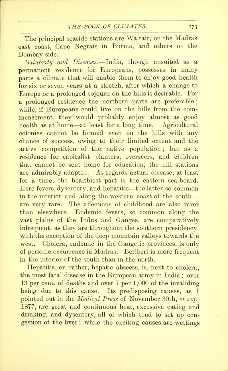 The principal seaside stations are Waltair, on the Madras east coast, Cape Negrais in Burma, and others on the Bombay side. Salubrity and Diseases.—India, though unsuited as a permanent residence for Europeans, possesses in many parts a climate that will enable them to enjoy good health for six or seven years at a stretch, after which a change to Europe or a prolonged sojourn on the hills is desirable. Eor a prolonged residence the northern parts are preferable ; while, if Europeans could live on the hills from the com- mencement, they would probably enjoy almost as good health as at home—at least for a long time. Agricultural colonies cannot be formed even on the hills with any chance of success, owing to their limited extent and the active competition of the native population ; but as a residence for capitalist planters, overseers, and children that cannot be sent home for education, the hill stations are admirably adapted. As regards actual disease, at least for a time, the healthiest part is the eastern sea-board. Here fevers, dysentery, and hepatitis—the latter so common in the interior and along the western coast of the south- are very rare. The affections of childhood are also rarer than elsewhere. Endemic fevers, so common along the vast plains of the Indus and Ganges, are comparatively infrequent, as they are throughout the southern presidency, with the exception of the deep mountain valleys towards the west. Cholera, endemic in the Gangetic provinces, is only of periodic occurrence in Madras. Beriberi is more frequent in the interior of the south than in the north. Hepatitis, or, rather, hepatic abscess, is, next to cholera, the most fatal disease in the European army in India; over 13 per cent, of deaths and over 7 per 1,000 of the invaliding being due to this cause. Its predisposing causes, as I pointed out in the Medical Press of November 30th, et seq., 1877, are great and continuous heat, excessive eating and drinking, and dysentery, all of which tend to set up con- gestion of the liver; while the exciting causes are wettings