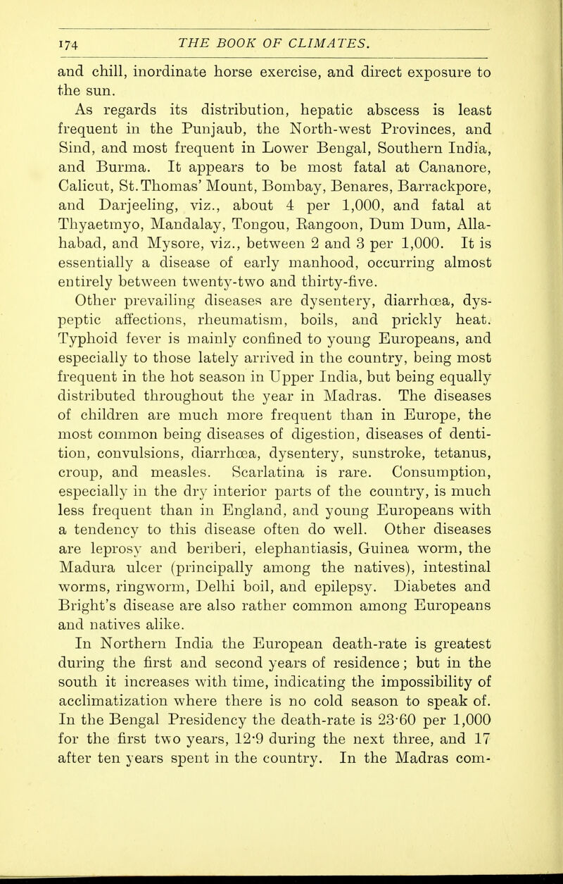 and chill, inordinate horse exercise, and direct exposure to the sun. As regards its distribution, hepatic abscess is least frequent in the Punjaub, the North-west Provinces, and Sind, and most frequent in Lower Bengal, Southern India, and Burma. It appears to be most fatal at Cananore, Calicut, St.Thomas' Mount, Bombay, Benares, Barrackpore, and Darjeeling, viz., about 4 per 1,000, and fatal at Thyaetmyo, Mandalay, Tongou, Eangoon, Dum Dum, Alla- habad, and Mysore, viz., between 2 and 3 per 1,000. It is essentially a disease of early manhood, occurring almost entirely between twenty-two and thirty-five. Other prevailing diseases are dysentery, diarrhoea, dys- peptic affections, rheumatism, boils, and prickly heat. Typhoid fever is mainly confined to young Europeans, and especially to those lately arrived in the country, being most frequent in the hot season in Upper India, but being equally distributed throughout the year in Madras. The diseases of children are much more frequent than in Europe, the most common being diseases of digestion, diseases of denti- tion, convulsions, diarrhoea, dysentery, sunstroke, tetanus, croup, and measles. Scarlatina is rare. Consumption, especially in the dr}^ interior parts of the country, is much less frequent than in England, and young Europeans with a tendency to this disease often do well. Other diseases are leprosy and beriberi, elephantiasis, Guinea worm, the Madura ulcer (principally among the natives), intestinal worms, ringworm, Delhi boil, and epilepsy. Diabetes and Bright's disease are also rather common among Europeans and natives alike. In Northern India the European death-rate is greatest during the first and second years of residence; but in the south it increases with time, indicating the impossibility of acclimatization where there is no cold season to speak of. In the Bengal Presidency the death-rate is 23-60 per 1,000 for the first two years, 12*9 during the next three, and 17 after ten years spent in the country. In the Madras com-