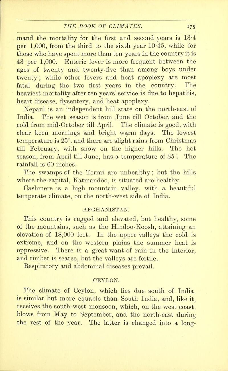 mand the mortality for the first and second years is 13-4 per 1,000, from the third to the sixth year 10-45, while for those who have spent more than ten years in the country it is 43 per 1,000. Enteric fever is more frequent between the ages of twenty and twenty-five than among boys under twenty ; while otlier fevers and heat apoplexy are most fatal during the two first years in the country. The heaviest mortality after ten years' service is due to hepatitis, heart disease, dysentery, and heat apoplexy. Nepaul is an independent hill state on the north-east of India. The wet season is from June till October, and the cold from mid-October till April. The climate is good, with clear keen mornings and bright warm days. The lowest temperature is 25°, and there are shght rains from Christmas till February, with snow on the higher hills. The hot season, from April till June, has a temperature of 85°. The rainfall is 60 inches. The swamps of the Terrai are unhealthy; but the hills where the capital, Katmpaidoo, is situated are healthy. Cashmere is a high mountain valley, with a beautiful temperate climate, on the north-west side of India. AFGHANISTAN. This country is rugged and elevated, but healthy, some of the mountains, such as the Hindoo-Koosh, attaining an elevation of 18,000 feet. In the upper valleys the cold is extreme, and on the western plains the summer heat is oppressive. There is a great want of rain in the interior, and timber is scarce, but the valleys are fertile. Respiratory and abdominal diseases prevail. CEYLON. The climate of Ceylon, which lies due south of India, is similar but more equable than South India, and, like it, receives the south-west monsoon, which, on the west coast, blows from May to September, and the north-east duriug the rest of the year. The latter is changed into a long-