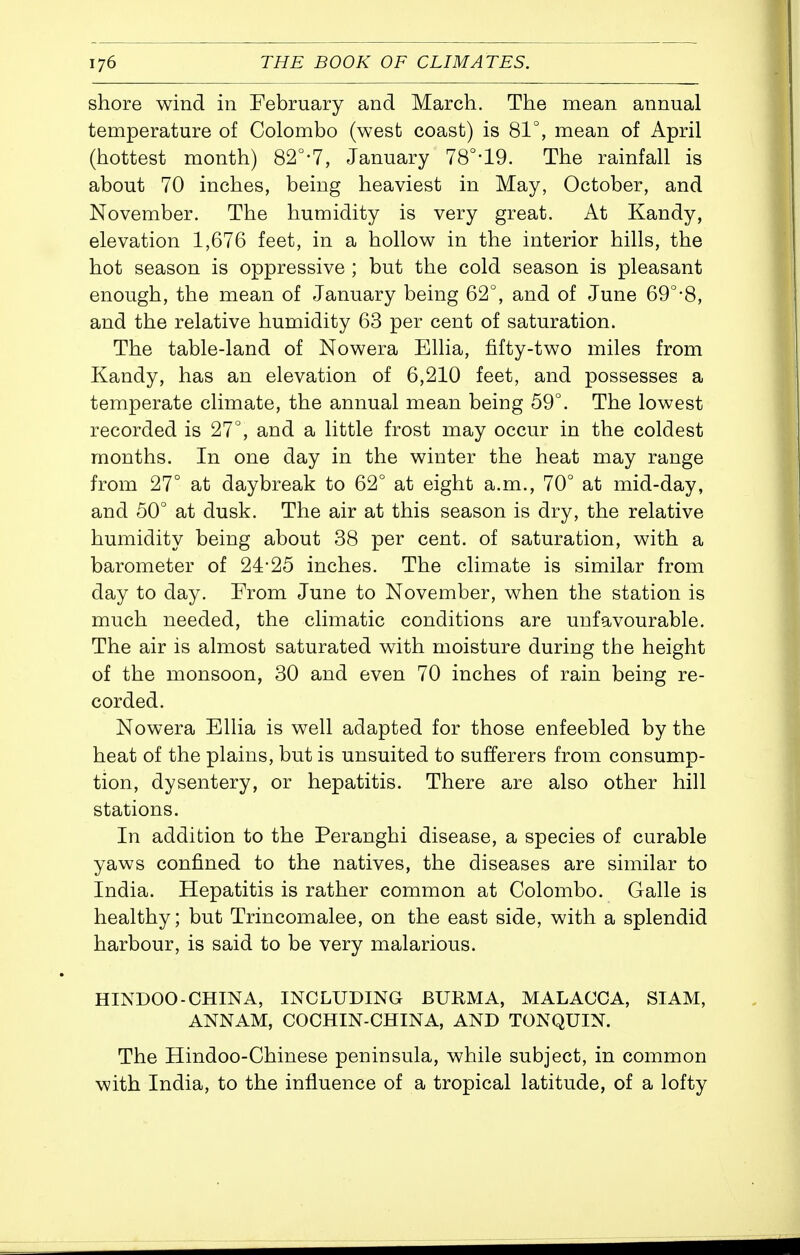 shore wind in February and March. The mean annual temperature of Colombo (west coast) is 81°, mean of April (hottest month) 82°-7, January 78°-19. The rainfall is about 70 inches, being heaviest in May, October, and November. The humidity is very great. At Kandy, elevation 1,676 feet, in a hollow in the interior hills, the hot season is oppressive ; but the cold season is pleasant enough, the mean of January being 62°, and of June 69°-8, and the relative humidity 63 per cent of saturation. The table-land of Nowera Ellia, fifty-two miles from Kandy, has an elevation of 6,210 feet, and possesses a temperate climate, the annual mean being 59°. The lowest recorded is 27°, and a little frost may occur in the coldest months. In one day in the winter the heat may range from 27° at daybreak to 62° at eight a.m., 70° at mid-day, and 50° at dusk. The air at this season is dry, the relative humidity being about 38 per cent, of saturation, with a barometer of 24-25 inches. The climate is similar from day to day. Erom June to November, when the station is much needed, the climatic conditions are unfavourable. The air is almost saturated with moisture during the height of the monsoon, 30 and even 70 inches of rain being re- corded. Nowera Ellia is well adapted for those enfeebled by the heat of the plains, but is unsuited to sufferers from consump- tion, dysentery, or hepatitis. There are also other hill stations. In addition to the Peranghi disease, a species of curable yaws confined to the natives, the diseases are similar to India. Hepatitis is rather common at Colombo. Galle is healthy; but Trincomalee, on the east side, with a splendid harbour, is said to be very malarious. HINDOO-CHINA, INCLUDING BURMA, MALACCA, SIAM, ANNAM, COCHIN-CHINA, AND TONQUIN. The Hindoo-Chinese peninsula, while subject, in common with India, to the influence of a tropical latitude, of a lofty