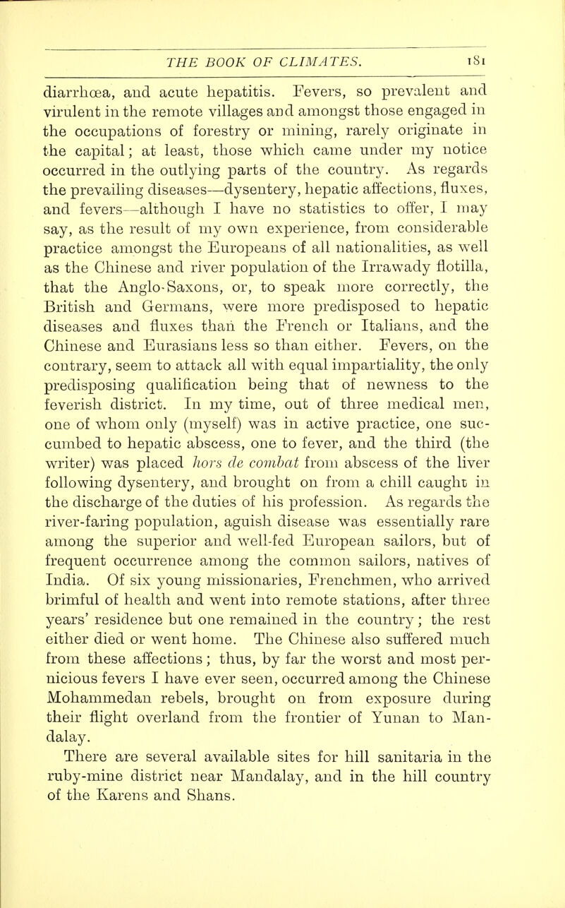 diarrhoea, and acute hepatitis. Fevers, so prevalent and virulent in the remote villages and amongst those engaged in the occupations of forestry or mining, rarely originate in the capital; at least, those which came under my notice occurred in the outlying parts of the country. As regards the prevailing diseases—dysentery, hepatic affections, fluxes, and fevers—although I have no statistics to offer, I may say, as the result of my own experience, from considerable practice amongst the Europeans of all nationalities, as well as the Chinese and river population of the Irrawady flotilla, that the Anglo-Saxons, or, to speak more correctly, the British and Germans, were more predisposed to hepatic diseases and fluxes thaii the French or Italians, and the Chinese and Eurasians less so than either. Fevers, on the contrary, seem to attack all with equal impartiality, the only predisposing qualification being that of newness to the feverish district. In my time, out of three medical men, one of whom only (myself) was in active practice, one suc- cumbed to hepatic abscess, one to fever, and the third (the writer) was placed liors cle combat from abscess of the liver following dysentery, and brought on from a chill caught in the discharge of the duties of his profession. As regards the river-faring population, aguish disease was essentially rare among the superior and well-fed European sailors, but of frequent occurrence among the common sailors, natives of India. Of six young missionaries. Frenchmen, who arrived brimful of health and went into remote stations, after three years' residence but one remained in the country; the rest either died or went home. The Chinese also suffered much from these affections; thus, by far the worst and most per- nicious fevers I have ever seen, occurred among the Chinese Mohammedan rebels, brought on from exposure during their flight overland from the frontier of Yunan to Man- dalay. There are several available sites for hill sanitaria in the ruby-mine district near Mandalay, and in the hill country of the Karens and Shans.