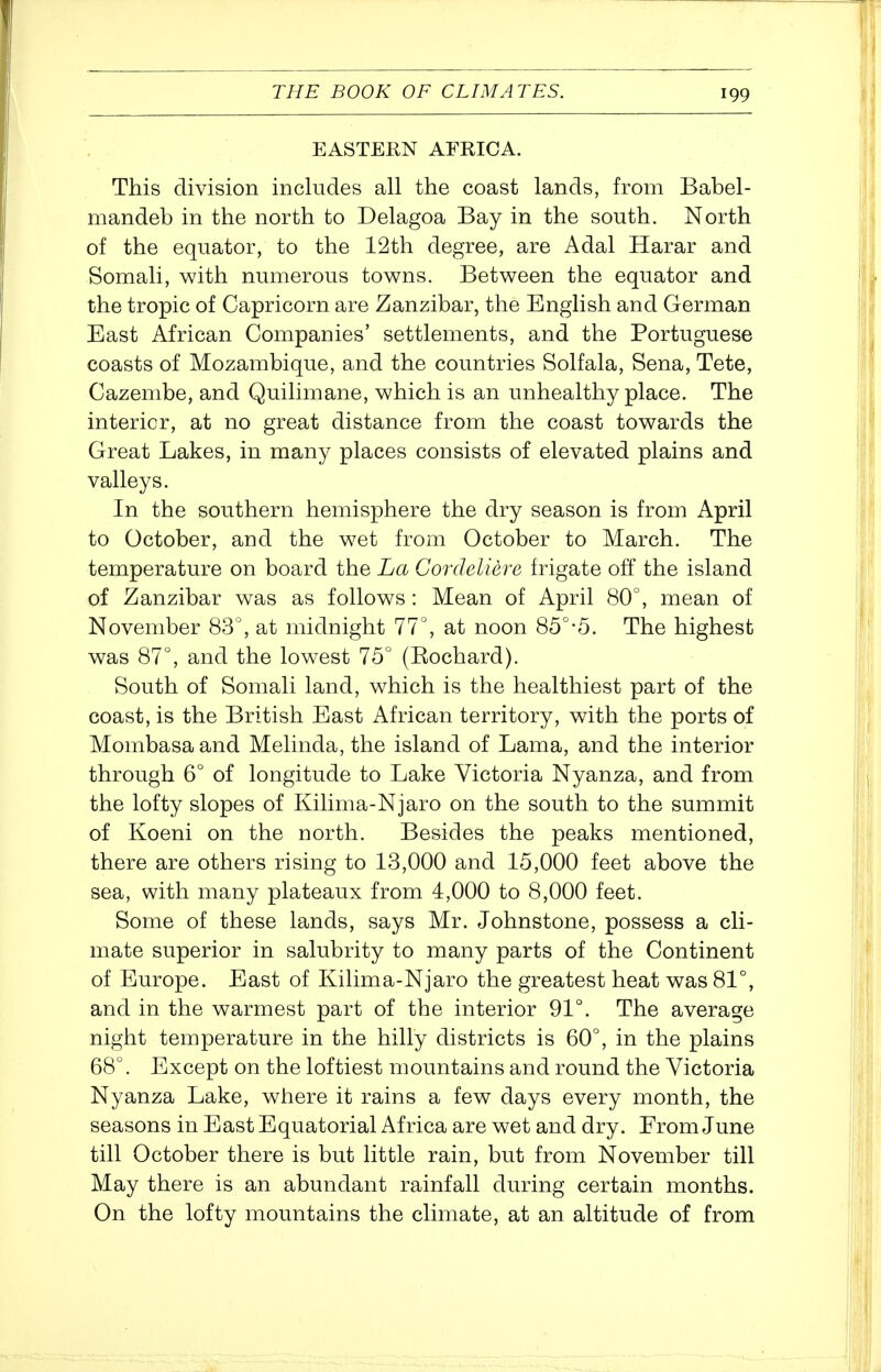 EASTERN AFRICA. This division includes all the coast lands, from Babel- mandeb in the north to Delagoa Bay in the south. North of the equator, to the 12th degree, are Adal Harar and Somali, with numerous towns. Between the equator and the tropic of Capricorn are Zanzibar, the English and German East African Companies' settlements, and the Portuguese coasts of Mozambique, and the countries Solfala, Sena, Tete, Cazenibe, and Quilimane, which is an unhealthy place. The interior, at no great distance from the coast towards the Great Lakes, in many places consists of elevated plains and valleys. In the southern hemisphere the dry season is from April to October, and the wet from October to March. The temperature on board the La Cordeliere frigate off the island of Zanzibar was as follows : Mean of April 80°, mean of November 83°, at midnight 77°, at noon 85°-5. The highest was 87°, and the lowest 75° (Eochard). South of Somali land, which is the healthiest part of the coast, is the British East African territory, with the ports of Mombasa and Melinda, the island of Lama, and the interior through 6° of longitude to Lake Victoria Nyanza, and from the lofty slopes of Kilima-Njaro on the south to the summit of Koeni on the north. Besides the peaks mentioned, there are others rising to 13,000 and 15,000 feet above the sea, with many plateaux from 4,000 to 8,000 feet. Some of these lands, says Mr. Johnstone, possess a cli- mate superior in salubrity to many parts of the Continent of Europe. East of Kilima-Njaro the greatest heat was 81°, and in the warmest part of the interior 91°. The average night temperature in the hilly districts is 60°, in the plains 68°. Except on the loftiest mountains and round the Victoria Nyanza Lake, where it rains a few days every month, the seasons in East Equatorial Africa are wet and dry. From June till October there is but little rain, but from November till May there is an abundant rainfall during certain months. On the lofty mountains the climate, at an altitude of from