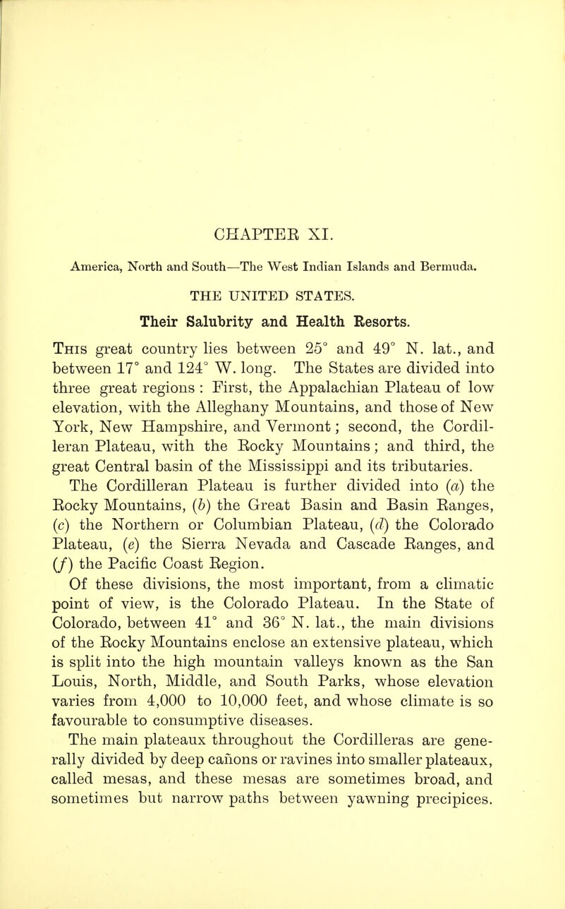 CHAPTEE XI. America, North and South—The West Indian Islands and Bermuda. THE UNITED STATES. Their Salubrity and Health Resorts. This great country lies between 25° and 49° N. lat., and between 17° and 124° W. long. The States are divided into three great regions : First, the Appalachian Plateau of low elevation, with the Alleghany Mountains, and those of New York, New Hampshire, and Vermont; second, the Cordil- leran Plateau, with the Eocky Mountains; and third, the great Central basin of the Mississippi and its tributaries. The Cordilleran Plateau is further divided into (a) the Eocky Mountains, {b) the Great Basin and Basin Eanges, (c) the Northern or Columbian Plateau, (d) the Colorado Plateau, (e) the Sierra Nevada and Cascade Eanges, and (/) the Pacific Coast Eegion. Of these divisions, the most important, from a climatic point of view, is the Colorado Plateau. In the State of Colorado, between 41° and 36° N. lat., the main divisions of the Eocky Mountains enclose an extensive plateau, which is split into the high mountain valleys known as the San Louis, North, Middle, and South Parks, whose elevation varies from 4,000 to 10,000 feet, and whose climate is so favourable to consumptive diseases. The main plateaux throughout the Cordilleras are gene- rally divided by deep canons or ravines into smaller plateaux, called mesas, and these mesas are sometimes broad, and sometimes but narrow paths between yawning precipices.