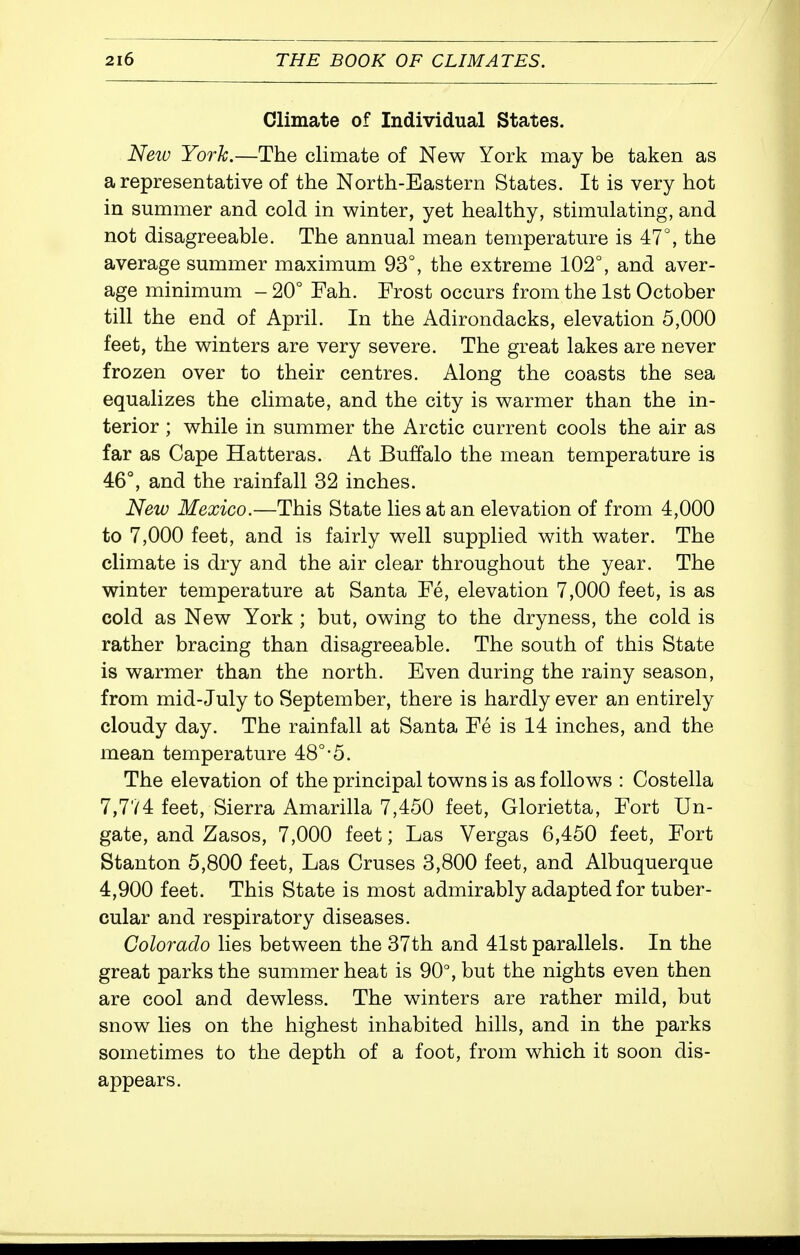 Climate of Individual States. Neiu York.—The climate of New York may be taken as a representative of the North-Eastern States. It is very hot in summer and cold in winter, yet healthy, stimulating, and not disagreeable. The annual mean temperature is 47°, the average summer maximum 93°, the extreme 102°, and aver- age minimum - 20° Fah. Frost occurs from the 1st October till the end of April. In the Adirondacks, elevation 5,000 feet, the winters are very severe. The great lakes are never frozen over to their centres. Along the coasts the sea equalizes the climate, and the city is warmer than the in- terior ; while in summer the Arctic current cools the air as far as Cape Hatteras. At Buffalo the mean temperature is 46°, and the rainfall 32 inches. New Mexico.—This State lies at an elevation of from 4,000 to 7,000 feet, and is fairly well supplied with water. The climate is dry and the air clear throughout the year. The winter temperature at Santa Fe, elevation 7,000 feet, is as cold as New York ; but, owing to the dryness, the cold is rather bracing than disagreeable. The south of this State is warmer than the north. Even during the rainy season, from mid-July to September, there is hardly ever an entirely cloudy day. The rainfall at Santa Fe is 14 inches, and the mean temperature 48°-5. The elevation of the principal towns is as follows : Costella 7,774 feet. Sierra Amarilla 7,450 feet, Glorietta, Fort Un- gate, and Zasos, 7,000 feet; Las Vergas 6,450 feet. Fort Stanton 5,800 feet, Las Cruses 3,800 feet, and Albuquerque 4,900 feet. This State is most admirably adapted for tuber- cular and respiratory diseases. Colorado lies between the 37th and 41st parallels. In the great parks the summer heat is 90°, but the nights even then are cool and dewless. The winters are rather mild, but snow lies on the highest inhabited hills, and in the parks sometimes to the depth of a foot, from which it soon dis- appears.
