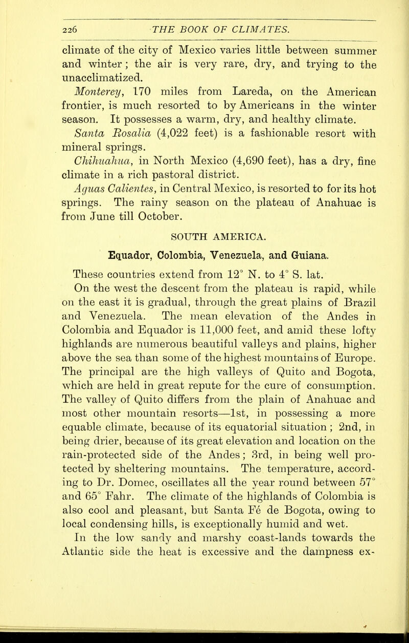 climate of the city of Mexico varies little between summer and winter ; the air is very rare, dry, and trying to the unacclimatized. Monterey, 170 miles from Lareda, on the American frontier, is much resorted to by Americans in the winter season. It possesses a warm, dry, and healthy climate. Santa Bosalia (4,022 feet) is a fashionable resort with mineral springs. Chihuahua, in North Mexico (4,690 feet), has a dry, j&ne climate in a rich pastoral district. Aguas Calientes, in Central Mexico, is resorted to for its hot springs. The rainy season on the plateau of Anahuac is from June till October. SOUTH AMERICA. Ecuador, Colombia, Venezuela, and Guiana. These countries extend from 12° N. to 4° S. lat. On the west the descent from the plateau is rapid, while on the east it is gradual, through the great plains of Brazil and Venezuela. The mean elevation of the Andes in Colombia and Equador is 11,000 feet, and amid these lofty highlands are numerous beautiful valleys and plains, higher above the sea than some of the highest mountains of Europe. The principal are the high valleys of Quito and Bogota, which are held in great repute for the cure of consumption. The valley of Quito differs from the plain of Anahuac and most other mountain resorts—1st, in possessing a more equable climate, because of its equatorial situation; 2nd, in being drier, because of its great elevation and location on the rain-protected side of the Andes; 3rd, in being well pro- tected by sheltering mountains. The temperature, accord- ing to Dr. Domec, oscillates all the year round between 57° and 65° Fahr. The climate of the highlands of Colombia is also cool and pleasant, but Santa Fe de Bogota, owing to local condensing hills, is exceptionally humid and wet. In the low sandy and marshy coast-lands towards the Atlantic side the heat is excessive and the dampness ex-