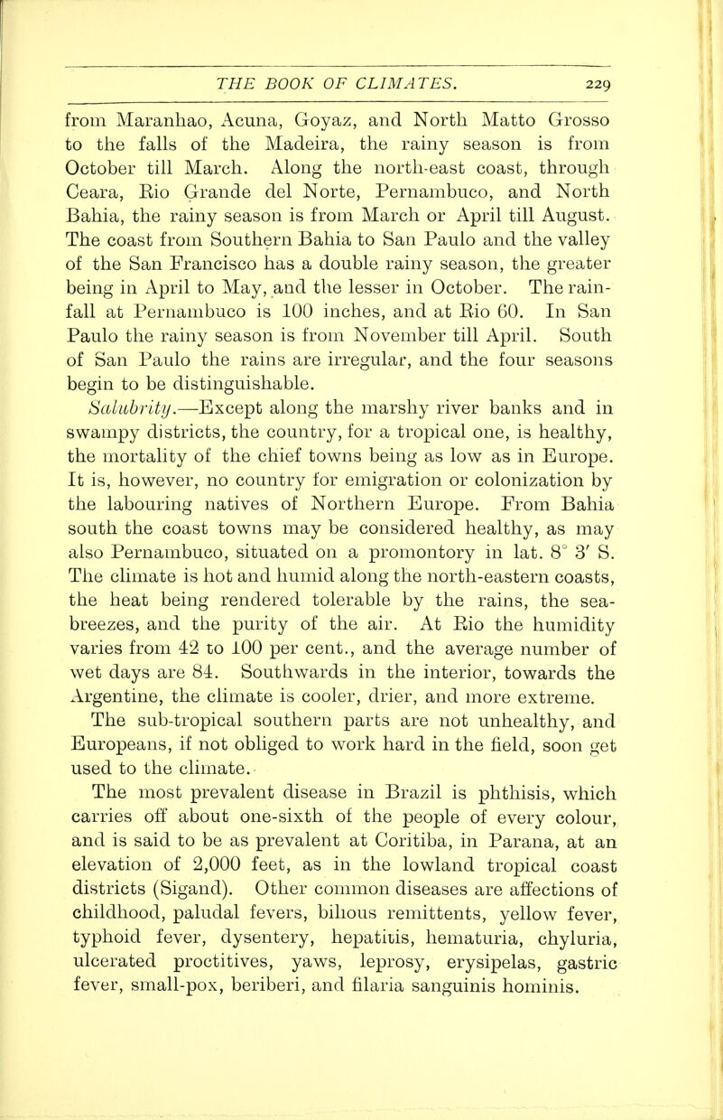 from Maranhao, Acuna, Goyaz, and North Matto Grosso to the falls of the Madeira, the rainy season is from October till March. Along the north-east coast, through Ceara, Kio Grande del Norte, Pernambuco, and North Bahia, the rainy season is from March or April till August. The coast from Southern Bahia to San Paulo and the valley of the San Francisco has a double rainy season, the greater being in April to May, and the lesser in October. The rain- fall at Pernambuco is 100 inches, and at Rio 60. In San Paulo the rainy season is from November till April. South of San Paulo the rains are irregular, and the four seasons begin to be distinguishable. Salubrity.—Except along the marshy river banks and in swampy districts, the country, for a tropical one, is healthy, the mortality of the chief towns being as low as in Europe. It is, however, no country for emigration or colonization by the labouring natives of Northern Europe. From Bahia south the coast towns may be considered healthy, as may also Pernambuco, situated on a promontory in lat. 8^ 3' S. The climate is hot and humid along the north-eastern coasts, the heat being rendered tolerable by the rains, the sea- breezes, and the purity of the air. At Eio the humidity varies from 42 to 100 per cent., and the average number of wet days are 81. Southwards in the interior, towards the Argentine, the climate is cooler, drier, and more extreme. The sub-tropical southern parts are not unhealthy, and Europeans, if not obliged to work hard in the field, soon get used to the climate. The most prevalent disease in Brazil is phthisis, which carries off about one-sixth of the people of every colour, and is said to be as prevalent at Coritiba, in Parana, at an elevation of 2,000 feet, as in the lowland tropical coast districts (Sigand). Other common diseases are affections of childhood, paludal fevers, bilious remittents, yellow fever, typhoid fever, dysentery, hepatitis, hematuria, chyluria, ulcerated proctitives, yaws, leprosy, erysipelas, gastric fever, small-pox, beriberi, and filaria sanguinis hominis.