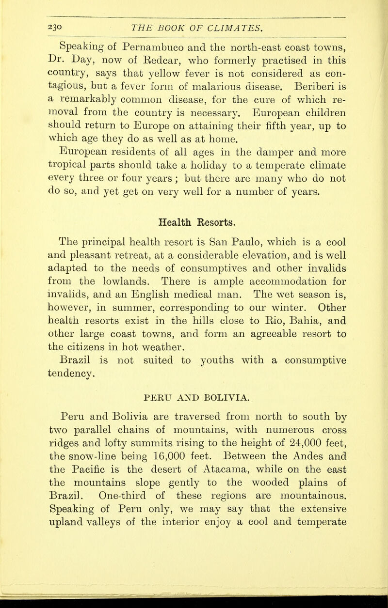 Speaking of Pernambuco and the north-east coast towns, Dr. Day, now of Redcar, who formerly practised in this country, says that yellow fever is not considered as con- tagious, but a fever form of malarious disease. Beriberi is a remarkably common disease, for the cure of which re- moval from the country is necessary. European children should return to Europe on attaining their fifth year, up to which age they do as well as at home. European residents of all ages in the damper and more tropical parts should take a holiday to a temperate climate every three or four years ; but there are many who do not do so, and yet get on very well for a number of years. Health Resorts. The principal health resort is San Paalo, which is a cool and pleasant retreat, at a considerable elevation, and is well adapted to the needs of consumptives and other invalids from the lowlands. There is ample accommodation for invalids, and an English medical man. The wet season is, however, in summer, corresponding to our winter. Other health resorts exist in the hills close to Eio, Bahia, and other large coast towns, and form an agreeable resort to the citizens in hot weather. Brazil is not suited to youths with a consumptive tendency. PERU AND BOLIVIA. Peru and Bolivia are traversed from north to south by two parallel chains of mountains, with numerous cross ridges and lofty summits rising to the height of 24,000 feet, the snow-line being 16,000 feet. Between the Andes and the Pacific is the desert of Atacama, while on the east the mountains slope gently to the wooded plains of Brazil. One-third of these regions are mountainous. Speaking of Peru only, we may say that the extensive upland valleys of the interior enjoy a cool and temperate